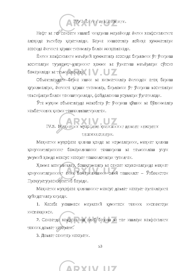 IV.4. Ёнғин хавфсизлиги . Нефт ва газ саноати ишлаб чиқариш жараёнида ёнғин хавфсизлигига алоҳида эътибор қаратилади. Барча иншоотлар лойиҳа ҳужжатлари асосида ёнғинга қарши тизимлар билан жиҳозланади. Ёнғин хавфсизлиги меъёрий ҳужжатлар асосида бирламчи ўт ўчириш воситалари турлари, уларнинг ҳажми ва ўрнатиш меъёрлари сўзсиз бажарилади ва таъминланади. Объектлардаги барча ишчи ва хизматчилар ёнғиндан огоҳ бериш қурилмалари, ёнғинга қарши тизимлар, бирламчи ўт ўчириш воситалари тавсифларибилан таништирилади, фойдаланиш усуллари ўргатилади. Ўта муҳим объектларда жавобгар ўт ўчириш қўшин ва бўлинмалар навбатчилик қисми ташкиллаштирилган. IV.5. Меҳнатни муҳофаза қилишнинг давлат назорати ташкилотлари. Меҳнатни муҳофаза қилиш қоида ва нормаларини, меҳнат қилиш қонуниятларининг бажарилишини текшириш ва таъминлаш учун умумий ҳамда махсус назорат ташкилотлари тузилган. Ҳамма вазирликлар, бошқармалар ва саноат корхоналарида меҳнат қонуниятларининг аниқ бажарилишини олий ташкилот – Ўзбекистон Прокуратураси кузатиб боради. Меҳнатни муҳофаза қилишнинг махсус давлат назорат органларига қуйидагилар киради. 1. Касаба уюшмаси марказий қ умитаси техник инспектори инспекцияси. 2. Саноатда хавфсиз иш олиб бориш ва то ғ ишлари хавфсизлиги техник давлат назорати. 3. Давлат санитар назорати. 53 