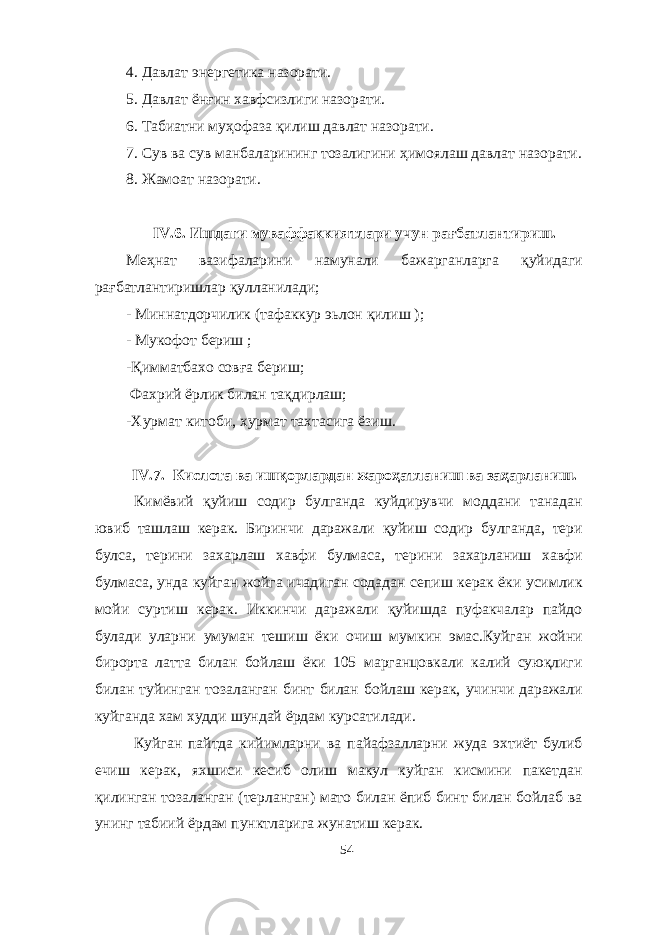 4. Давлат энергетика назорати. 5. Давлат ён ғ ин хавфсизлиги назорати. 6. Табиатни му ҳ офаза қ илиш давлат назорати. 7. Сув ва сув манбаларининг тозалигини ҳ имоялаш давлат назорати. 8. Жамоат назорати. IV . 6 . Ишдаги муваффаккиятлари учун рағбатлантириш. Меҳнат вазифаларини намунали бажарганларга қуйидаги рағбатлантиришлар қулланилади; - Миннатдорчилик (тафаккур эьлон қилиш ); - Мукофот бериш ; -Қимматбахо совға бериш; Фахрий ёрлик билан тақдирлаш; -Хурмат китоби, хурмат тахтасига ёзиш. IV .7. Кислота ва ишқорлардан жароҳатланиш ва заҳарланиш. Кимёвий қуйиш содир булганда куйдирувчи моддани танадан ювиб ташлаш керак. Биринчи даражали қуйиш содир булганда, тери булса, терини захарлаш хавфи булмаса, терини захарланиш хавфи булмаса, унда куйган жойга ичадиган содадан сепиш керак ёки усимлик мойи суртиш керак. Иккинчи даражали қуйишда пуфакчалар пайдо булади уларни умуман тешиш ёки очиш мумкин эмас.Куйган жойни бирорта латта билан бойлаш ёки 105 марганцовкали калий суюқлиги билан туйинган тозаланган бинт билан бойлаш керак, учинчи даражали куйганда хам худди шундай ёрдам курсатилади. Куйган пайтда кийимларни ва пайафзалларни жуда эхтиёт булиб ечиш керак, яхшиси кесиб олиш макул куйган кисмини пакетдан қилинган тозаланган (терланган) мато билан ёпиб бинт билан бойлаб ва унинг табиий ёрдам пунктларига жунатиш керак. 54 