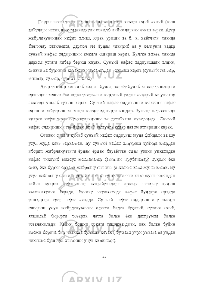 Газдан захарланган кишини дархол тоза хавога олиб чиқиб (киш пайтлари иссиқ шамолланадиган хонага) кийимларини ечиш керак. Агар жабрланувчидан нафас олиш, юрак уриши ва б. к. хаётлиги хакида белгилар сезилмаса, дархол тез ёрдам чакириб ва у келгунга кадар суньий нафас олдиришни амалга ошириш керак. Булган вокеа хакида дархол устага хабар бериш керак. Суньий нафас олдиришдан олдин, огизни ва буринни кераксиз нарсалардан тозалаш керак (сунъий жаглар, тишлар, сувлар, турпок ва б. к.) Агар тишлар кисилиб колган булса, эхтиёт булиб ва жаг тишларни орасидан кошик ёки юпка тахтачани киргизиб тилни чиқариб ва уни шу ахволда ушлаб туриш керак. Сунъий нафас олдиришни максади нафас олишни кайтариш ва конга кислород киргизишдир. Бунинг натижасида кукрак кафасларининг кутарилиши ва пасайиши кузатилади. Сунъий нафас олдиришни тез ёрдам етиб келгунга кадар давом эттириши керак. Огизни огизга куйиб сунъий нафас олдириш жуда фойдали ва шу усул жуда кенг таркалган. Бу сунъий нафас олдириш куйидагилардан иборат: жабрланувчига ёрдам ёрдам бераётган одам узини упкасидан нафас чиқариб махсус мосламалар (эгилган Трубачалар) орқали ёки огиз, ёки бурин орқали жабрланувчининг упкасига хаво жунатилади. Бу усул жабрланувчининг упкасига хаво тушганлигини хаво жунатилгандан кейин кукрак кафасининг кенгайганлиги орқали назорат қилиш имкониятини беради, бунинг натижасида нафас йуллари орқали ташқарига суст нафас чиқади. Сунъий нафас олдиришнинг амалга ошириш учун жабрланувчини елкаси билан ётқизиб, огзини очиб, яхшилаб бирорта тозарок латта билан ёки даструмол билан тозаланилади. Кейин бошни орқага ташлана-дики, ияк билан буйин иложи борича бир чизикда булиши керак ( бу хаво учун упкага ва ундан чикишга буш йул очилиши учун қилинади). 55 