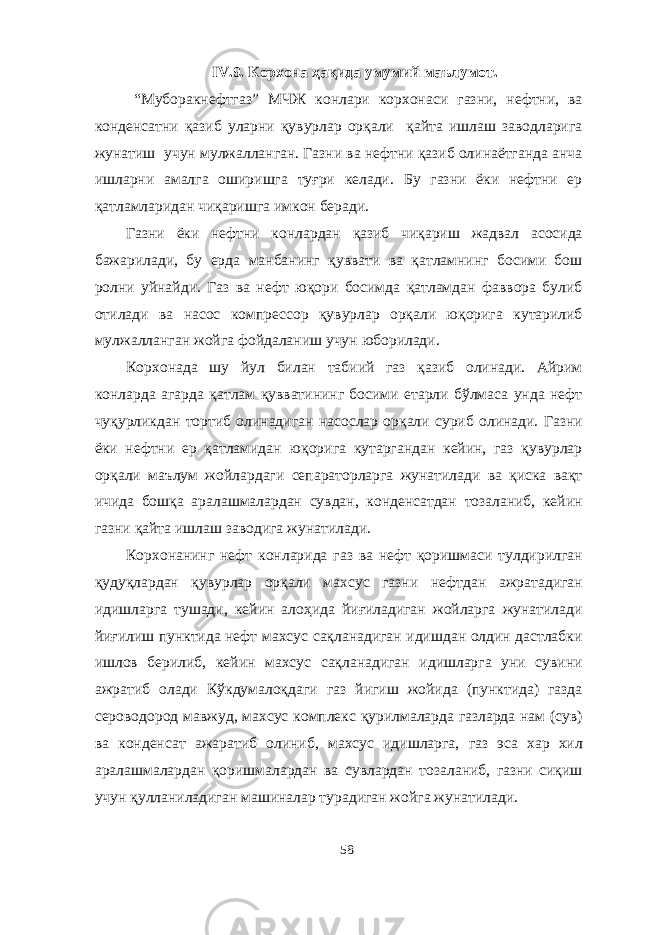 IV. 9. Корхона ҳақида умумий маълумот. “Муборакнефтгаз” МЧЖ конлари корхонаси газни, нефтни, ва конденсатни қазиб уларни қувурлар орқали қайта ишлаш заводларига жунатиш учун мулжалланган. Газни ва нефтни қазиб олинаётганда анча ишларни амалга оширишга туғри келади. Бу газни ёки нефтни ер қатламларидан чиқаришга имкон беради. Газни ёки нефтни конлардан қазиб чиқариш жадвал асосида бажарилади, бу ерда манбанинг қуввати ва қатламнинг босими бош ролни уйнайди. Газ ва нефт юқори босимда қатламдан фаввора булиб отилади ва насос компрессор қувурлар орқали юқорига кутарилиб мулжалланган жойга фойдаланиш учун юборилади. Корхонада шу йул билан табиий газ қазиб олинади. Айрим конларда агарда қатлам қувватининг босими етарли бўлмаса унда нефт чуқурликдан тортиб олинадиган насослар орқали суриб олинади. Газни ёки нефтни ер қатламидан юқорига кутаргандан кейин, газ қувурлар орқали маълум жойлардаги сепараторларга жунатилади ва қиска вақт ичида бошқа аралашмалардан сувдан, конденсатдан тозаланиб, кейин газни қайта ишлаш заводига жунатилади. Корхонанинг нефт конларида газ ва нефт қоришмаси тулдирилган қудуқлардан қувурлар орқали махсус газни нефтдан ажратадиган идишларга тушади, кейин алоҳида йиғиладиган жойларга жунатилади йиғилиш пунктида нефт махсус сақланадиган идишдан олдин дастлабки ишлов берилиб, кейин махсус сақланадиган идишларга уни сувини ажратиб олади Кўкдумалоқдаги газ йигиш жойида (пунктида) газда сероводород мавжуд, махсус комплекс қурилмаларда газларда нам (сув) ва конденсат ажаратиб олиниб, махсус идишларга, газ эса хар хил аралашмалардан қоришмалардан ва сувлардан тозаланиб, газни сиқиш учун қулланиладиган машиналар турадиган жойга жунатилади. 58 