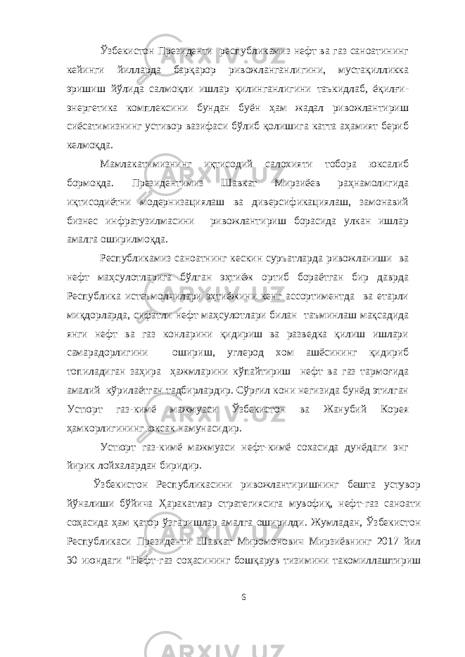 Ўзбекистон Президенти республикамиз нефт ва газ саноатининг кейинги йилларда барқарор ривожланганлигини, мустақилликка эришиш йўлида салмоқли ишлар қилинганлигини таъкидлаб, ёқилғи- энергетика комплексини бундан буён ҳам жадал ривожлантириш сиёсатимизнинг устивор вазифаси бўлиб қолишига катта аҳамият бериб келмоқда. Мамлакатимизнинг иқтисодий салохияти тобора юксалиб бормоқда. Президентимиз Шавкат Мирзиёев раҳнамолигида иқтисодиётни модернизациялаш ва диверсификациялаш, замонавий бизнес инфратузилмасини ривожлантириш борасида улкан ишлар амалга оширилмоқда. Республикамиз саноатнинг кескин суръатларда ривожланиши ва нефт маҳсулотларига бўлган эҳтиёж ортиб бораётган бир даврда Республика истеъмолчилари эҳтиёжини кенг ассортиментда ва етарли миқдорларда, сифатли нефт маҳсулотлари билан таъминлаш мақсадида янги нефт ва газ конларини қидириш ва разведка қилиш ишлари самарадорлигини ошириш, углерод хом ашёсининг қидириб топиладиган заҳира ҳажмларини кўпайтириш нефт ва газ тармоғида амалий кўрилаётган тадбирлардир. Сўрғил кони негизида бунёд этилган Устюрт газ-кимё мажмуаси Ўзбекистон ва Жанубий Корея ҳамкорлигининг юксак намунасидир. Устюрт газ-кимё мажмуаси нефт-кимё сохасида дунёдаги энг йирик лойхалардан биридир. Ўзбекистон Республикасини ривожлантиришнинг бешта устувор йўналиши бўйича Ҳаракатлар стратегиясига мувофиқ, нефт-газ саноати соҳасида ҳам қатор ўзгаришлар амалга оширилди. Жумладан, Ўзбекистон Республикаси Президенти Шавкат Миромонович Мирзиёвнинг 2017 йил 30 июндаги “Нефт-газ соҳасининг бошқарув тизимини такомиллаштириш 6 