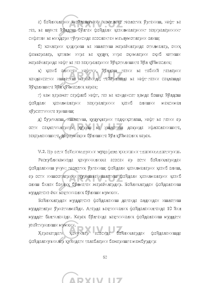 а) бойликларни жойлашувини комплекс геологик ўрганиш, нефт ва газ, ва шунга йўлдош бўлган фойдали қазилмаларнинг заҳираларининг сифатли ва миқдори тўғрисида асосланган маълумотларни олиш; б) конларни қидириш ва ишлатиш жараёнларида отилмалар, очиқ фавворалар, қатлам ичра ва қудуқ ичра оқимларни оқиб кетиши жараёнларида нефт ва газ заҳираларини йўқотилишига йўл қўймаслик; в) қазиб олинган нефтни, йўлдош газни ва табиий газларни конденсатни ишлатиш жараёнида, тайёрлашда ва нефт-газни сақлашда йўқолишига йўл қўймаслик керак; г) кам ҳаражат сарфлаб нефт, газ ва конденсат ҳамда бошқа йўлдош фойдали қазилмаларни заҳираларини қазиб олишни максимал кўрсатгичига эришиш; д) бурғилаш, ишлатиш, қудуқларни тадқиқотлаш, нефт ва газни ер ости сақлагичларини қуриш ва ишлатиш даврида ифлосланишига, заҳарланишига, деформация бўлишига йўл қўймаслик керак. V .2. Ер ости бойликларини му ҳ офаза қ илишни ташкиллаштириш. Республикамизда қ онунчиликка асосан ер ости бойликларидан фойдаланиш учун: геологик ў рганиш; фойдали қ азилмаларни қ азиб олиш, ер ости иншоотларини қу ришва ишлатиш фойдали қ азилмаларни қ азиб олиш билан бо ғ ли қ б ў лмаган жараёнлардир. Бойликлардан фойдаланиш муддатсиз ёки ва қ тинчалик б ў лиши мумкин. Бойликлардан муддатсиз фойдаланиш деганда олдиндан ишлатиш муддатлари ў рнатилмайди. Агарда ва қ тинчалик фойдаланилганда 10 йил муддат белгиланади. Керак б ў лганда ва қ тинчалик фойдаланиш муддати узайтирилиши мумкин. Ҳ аракатдаги қ онунлар асосида бойликлардан фойдаланишда фойдаланувчилар қ уйидаги талабларни бажаришга мажбурдир: 60 