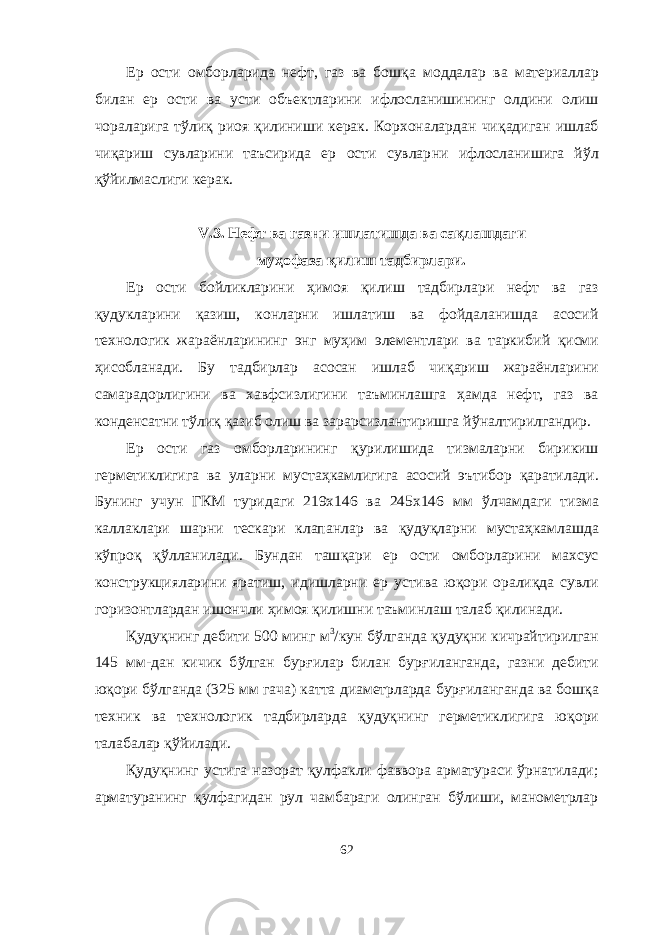 Ер ости омборларида нефт, газ ва бош қ а моддалар ва материаллар билан ер ости ва усти объектларини ифлосланишининг олдини олиш чораларига т ў ли қ риоя қ илиниши керак. Корхоналардан чи қ адиган ишлаб чи қ ариш сувларини таъсирида ер ости сувлар ни ифлосланишига й ў л қў йилмаслиги керак. V .3. Нефт ва газни ишлатишда ва са қ лашдаги му ҳ офаза қ илиш тадбирлари. Ер ости бойликларини ҳ имоя қ илиш тадбирлари нефт ва газ қ удукларини қ азиш, конларни ишлатиш ва фойдаланишда асосий технологик жараёнларининг энг му ҳ им элементлари ва таркибий қ исми ҳ исобланади. Бу тадбирлар асосан ишлаб чи қ ариш жараёнларини самарадорлигини ва хавфсизлигини таъминлашга ҳ амда нефт, газ ва конденсатни т ў ли қ қ азиб олиш ва зарарсизлантиришга й ў налтирилгандир. Ер ости газ омборларининг қ урилишида тизмаларни бирикиш герметиклигига ва уларни муста ҳ камлигига асосий эътибор қ аратилади. Бунинг учун ГКМ туридаги 219х146 ва 245х146 мм ў лчамдаги тизма каллаклари шарни тескари клапанлар ва қ уду қ ларни муста ҳ камлашда к ў про қ қў лланилади. Бундан таш қ ари ер ости омборларини махсус конструкцияларини яратиш, и д ишларни ер устива ю қ ори орали қ да сувли горизонтлардан ишончли ҳ имоя қ илишни таъминлаш талаб қ илинади. Қ уду қ нинг дебити 500 минг м 3 /кун б ў лганда қ уду қ ни кичрайтирилган 145 мм-дан кичик б ў лган бур ғ илар билан бур ғ иланганда, газни дебити ю қ ори б ў лганда (325 мм гача) катта диаметрларда бур ғ иланганда ва бош қ а техник ва технологик тадбирларда қ уду қ нинг герметиклигига ю қ ори талабалар қў йилади. Қудуқнинг устига назорат қулфакли фаввора арматураси ўрнатилади; арматуранинг қулфагидан рул чамбараги олинган бўлиши, манометрлар 62 