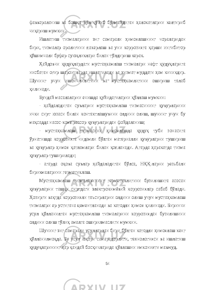 фаввораланиш ва бошқа йўл қўйиб бўлмайдиган ҳалокатларни келтириб чиқариш мумкин. Ишлатиш тизмаларини энг самарали ҳимоялашнинг чораларидан бири, тизмалар оралиғини пакерлаш ва уни коррозияга қарши ингибитор қўшимчали буфер суюқликлари билан тўлдириш керак. Ҳайдовчи қудуқлардаги мустаҳкамлаш тизмалари нефт қудуқларига нисбатан оғир шароитларда ишлатилади ва хизмат муддати ҳам кичикдир. Шунинг учун ишончлилигини ва мустаҳкамлигини ошириш талаб қилинади. Бундай масалаларни ечишда қуйидагиларни қўллаш мумкин: - ҳайдаладиган сувларни мустаҳкамлаш тизмасининг қувурларини ички сирт юзаси билан контактлашувини олдини олиш, шунинг учун бу мақсадда насос-компрессор қувурларидан фойдаланиш; - мустаҳкамлаш тизмасини ҳимоялашда қудуқ туби зонасига ўрнатишда коррозияга чидамли бўлган материалли қувурларни тушириш ва қувурлар ҳимоя қатламлари билан қопланади. Агарда ҳаракатда тизма қувурлар туширилади; - агарда оқова сувлар ҳайдаладиган бўлса, НҚҚ-ларни резьбали бирикмаларини герметиклаш. Мустаҳкамлаш тизмаларининг герметиклигини бузилишига асосан қувурларни ташқи сиртдаги электрокимёвий коррозиялар сабаб бўлади. Ҳозирги вақтда коррозияли таъсирларни олдини олиш учун мустаҳкамлаш тизмалари ер устигача цементланади ва катодли ҳимоя қилинади. Биринчи усул қўлланилган мустаҳкамлаш тизмаларини коррозиядан бузилишини олдини олиш тўлиқ амалга оширилмаслиги мумкин. Шунинг энг самарали усуллардан бири бўлган катодли ҳимоялаш кенг қўлланилмоқда. Бу усул юқори самарадорлиги, технологияси ва ишлатиш қудуқларининг ҳар қандай босқичларида қўллашни имконияти мавжуд. 64 