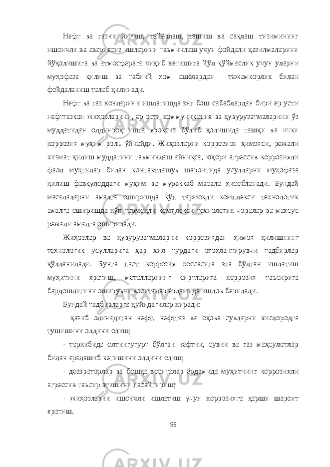 Нефт ва газни йиғиш, тайёрлаш, ташиш ва сақлаш тизимининг ишончли ва авариясиз ишларини таъминлаш учун фойдали қазилмаларини йўқолишига ва атмосферага чиқиб кетишига йўл қўймаслик учун уларни муҳофаза қилиш ва табиий хом ашёлардан тежамкорлик билан фойдаланиш талаб қилинади. Нефт ва газ конларини ишлатишда энг бош сабаблардан бири ер усти нефтгазкон жиҳозларини, ер ости коммуникация ва қувурузатмаларини ўз муддатидан олдинроқ ишга яроқсиз бўлиб қолишида ташқи ва ички коррозия муҳим роль ўйнайди. Жиҳозларни коррозион ҳимояси, режали хизмат қилиш муддатини таъминлаш айниқса, юқори агрессив коррозияли фаол муҳтилар билан контактлашув шароитида усулларни муҳофаза қилиш фавқулоддаги муҳим ва мураккаб масала ҳисобланади. Бундай масалаларни амалга оширишда кўп тармоқли комплекси технологик амалга оширишда кўп тармоқли комплекси технологик чоралар ва махсус режали амалга оширилади. Жиҳозлар ва қувурузатмаларни коррозиядан ҳимоя қилишнинг технологик усулларига ҳар хил турдаги огоҳлантирувчи тадбирлар қўлланилади. Бунга паст коррозия хоссасига эга бўлган ишлатиш муҳитини яратиш, металларнинг сиртларига коррозия таъсирига бардошлигини оширувчи воситалар ёрдамида ишлов берилади. Бундай тадбирларга қуйидагилар киради: - қазиб олинадиган нефт, нефтгаз ва оқова сувларни кислородга тушишини олдини олиш; - таркибида олтингугурт бўлган нефтни, сувни ва газ маҳсулотлар билан аралашиб кетишини олдини олиш; - деаэраторлар ва бошқа воситалар ёрдамида муҳитнинг коррозияли агрессив таъсир этишини пасайтириш; - жиҳозларни ишончли ишлатиш учун коррозияга қарши шароит яратиш. 66 