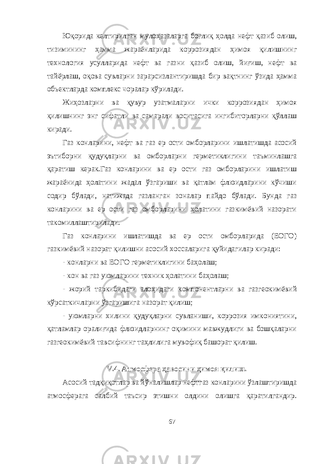 Юқорида келтирилган мулоҳазаларга боғлиқ ҳолда нефт қазиб олиш, тизимининг ҳамма жараёнларида коррозиядан ҳимоя қилишнинг технология усулларида нефт ва газни қазиб олиш, йиғиш, нефт ва тайёрлаш, оқова сувларни зарарсизлантиришда бир вақтнинг ўзида ҳамма объектларда комплекс чоралар кўрилади. Жиҳозларни ва қувур узатмаларни ички коррозиядан ҳимоя қилишнинг энг сифатли ва самарали воситасига ингибиторларни қўллаш киради. Газ конларини, нефт ва газ ер ости омборларини ишлатишда асосий эътиборни қудуқларни ва омборларни герметиклигини таъминлашга қаратиш керак.Газ конларини ва ер ости газ омборларини ишлатиш жараёнида ҳолатини жадал ўзгариши ва қатлам флюидларини кўчиши содир бўлади, натижада газланган зоналар пайдо бўлади. Бунда газ конларини ва ер ости газ омборларини ҳолатини газкимёвий назорати такомиллаштирилади. Газ конларини ишлатишда ва ер ости омборларида (ЕОГО) газкимёвий назорат қилишни асосий хоссаларига қуйидагилар киради: - конларни ва ЕОГО герметиклигини баҳолаш; - кон ва газ уюмларини техник ҳолатини баҳолаш; - жорий таркибидаги алоҳидаги компонентларни ва газгеокимёвий кўрсаткичларни ўзгаришига назорат қилиш; - уюмларни хилини қудуқларни сувланиши, коррозия имкониятини, қатламлар оралиғида флюидларнинг оқимини мавжудлиги ва бошқаларни газгеокимёвий тавсифнинг таҳлилига мувофиқ башорат қилиш. V .4. Атмосфера ҳавосини ҳимоя қилиш. Асосий тадқиқотлар ва йўналишлар нефтгаз конларини ўзлаштиришда атмосферага салбий таъсир этишни олдини олишга қаратилгандир. 67 