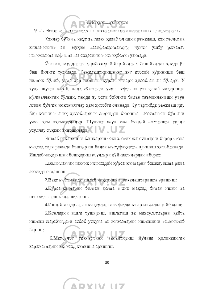 VI.Иқтисодий қисм VI.1. Нефт ва газ саноатини режа асосида ишлатишнинг самараси. Конлар бўйича нефт ва газни қазиб олишни режалаш, кон геологик хизматининг энг муҳим вазифаларидандир, чунки ушбу режалар натижасида нефть ва газ соҳасининг истиқболи тузилади. Ўзининг муддатига қараб жорий бир йиллик, беш йиллик ҳамда ўн беш йилига тузилади. Режалаштиришнинг энг асосий кўриниши беш йиллик бўлиб, унда ҳар йилнинг кўрсатгичлари ҳисобланган бўлади. У худи шунга қараб, халқ хўжалиги учун нефть ва газ қазиб чиқаришга мўлжалланган бўлади, ҳамда ер ости бойлиги билан таъминланиши учун лозим бўлган имкониятлар ҳам ҳисобга олинади. Бу тартибда режалаш ҳар бир коннинг аниқ ҳисобларини олдиндан билишга асосланган бўлгани учун ҳам аҳамиятлидир. Шунинг учун ҳам бундай асослашга турли усуллар орқали ёндошилади. Ишлаб чиқаришни бошқариш технологик жараёнларни бирор ягона мақсад сари режали бошқариш билан муоффақиятга эришиш ҳисобланади. Ишлаб чиқаришни бошқариш усуллари қ ў йидагилардан иборат: 1.Белгиланган техник иқтисодий кўрсаткичларни бошқаришда режа асосида ёндашиш; 2.Вақт мобойнида ишлаб чиқаришни режалаштиришга эришиш; 3.Кўрсаткичларни билган ҳолда ягона мақсад билан ишни ва шароитни ташкиллаштириш. 4.Ишлаб чиқарилган мақсулотни сифатли ва арзонҳолда тайёрлаш; 5.Конларни ишга тушириш, ишлатиш ва махсулотларни қайта ишлаш жараёнидаги асбоб ускуна ва жихозларни ишлашини таъминлаб бериш; 6.Махсулот таннархини камайтириш йўлида қилинадиган харажатларни иқтисод қилишга эришиш. 69 