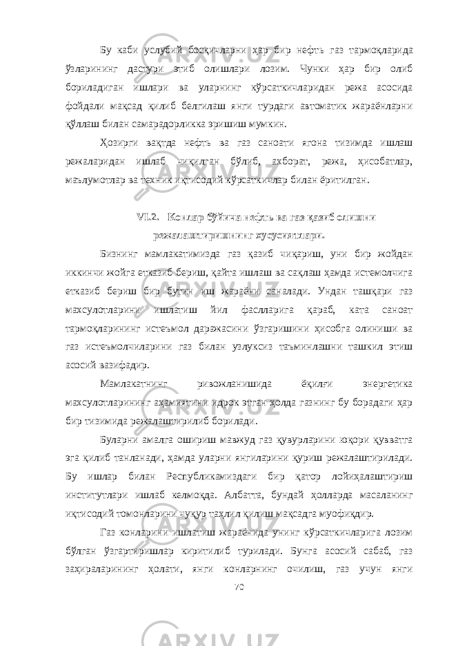 Бу каби услубий босқичларни ҳар бир нефт ь газ тармоқларида ўзларининг дастури этиб олишлари лозим. Чунки ҳар бир олиб бориладиган ишлари ва уларнинг кўрсаткичларидан режа асосида фойдали мақсад қилиб белгилаш янги турдаги автоматик жараёнларни қўллаш билан самарадорликка эришиш мумкин. Ҳозирги вақтда нефт ь ва газ саноати ягона тизимда ишлаш режаларидан ишлаб чиқилган бўлиб, ахборат, режа, ҳисобатлар, маълумотлар ва техник иқтисодий кўрсаткичлар билан ёритилган. VI.2. Конлар бўйича нефть ва газ қазиб олишни режалаштиришнинг хусусиятлари. Бизнинг мамлакатимизда газ қазиб чиқариш, уни бир жойдан иккинчи жойга етказиб бериш, қайта ишлаш ва сақлаш ҳамда истемолчига етказиб бериш бир бутин иш жараёни саналади. Ундан ташқари газ махсулотларини ишлатиш йил фаслларига қараб, ката саноат тармоқларининг истеъмол даражасини ўзгаришини ҳисобга олиниши ва газ истеъмолчиларини газ билан узлуксиз таъминлашни ташкил этиш асосий вазифадир. Мамлакатнинг ривожланишида ёқилғи энергетика махсулотларининг аҳамиятини идрок этган ҳолда газнинг бу борадаги ҳар бир тизимида режалаштирилиб борилади. Буларни амалга ошириш мавжуд газ қувурларини юқори қувватга эга қилиб танланади, ҳамда уларни янгиларини қуриш режалаштирилади. Бу ишлар билан Республикамиздаги бир қатор лойиҳалаштириш институтлари ишлаб келмоқда. Албатта, бундай ҳолларда масаланинг иқтисодий томонларини чуқур таҳлил қилиш мақсадга муофиқдир. Газ конларини ишлатиш жараёнида унинг кўрсаткичларига лозим бўлган ўзгартиришлар киритилиб турилади. Бунга асосий сабаб, газ заҳираларининг ҳолати, янги конларнинг очилиш, газ учун янги 70 