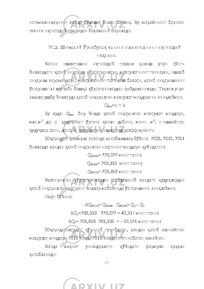 истемолчиларнинг пайдо бўлиши билан боғлиқ. Бу жараённинг барчаси техник-иқтисодий томондан баҳоланиб борилади. VI .3. Шимолий Ўртабулоқ конини ишлатишнинг иқтисодий таҳлили. Конни ишлатишни иқтисодий таҳлил қилиш учун сўнги йиллардаги қазиб чиқариш кўрсаткичлари, махсулотнинг таннархи, ишлаб чиқариш харажатлари, махсулотнинг сотилиш баҳоси, қазиб чиқаришнинг ўзгариши ва шу каби бошқа кўрсаткичлардан фойдаланилади. Таҳлил учун аввало ушбу йилларда қазиб чиқарилган махсулот миқдорини аниқлаймиз. Q йил =q·n·k Бу ерда: Q йил - бир йилда қазиб чиқарилган махсулот миқдори, млн.м 3 да; q- қудуқнинг ўртача кунли дебити, минг. м 3 ; n-ишлаётган қудуқлар сони, дона; k- қудуқларни ишлатиш коэффициенти. Юқоридаги формула асосида ҳисоблашлар бўйича 2009, 2010, 2011 йилларда кондан қазиб чиқарилган нефтнинг миқдори қуйидагича Q 2 015 й = 229,022 минг тонна Q 20 16 й = 2 69 , 339 минг тонна Q 20 1 7 й = 2 06 , 818 минг тонна Келтирилган кўрсаткичлардан фойдаланиб кондаги қудуқлардан қазиб чиқарилган нефт нинг йиллар мобайнида ўзгаришини аниқлаймиз. Нефт бўйича: ΔQ 201 7 й = Q 201 6 й - Q 20 15 й = Q 2 – Q 1 ΔQ 1 =2 69 , 339 - 229,022 = 4 0, 317 минг тонна ΔQ 1 = 2 06 , 818 -2 69 , 339 = – 62 , 521 минг тонна Юқоридагилардан кўриниб турибдики, кондан қазиб олинаётган мақсулот миқдори 201 6 йилда 20 15 йилдагига нисбатан камайган. Конда меҳнат унимдорлиги қ ў йидаги ф о рмула орқали ҳисобланади: 71 