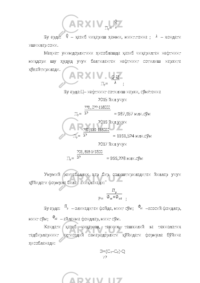 П у =Q λ Бу ерда: Q – қазиб чиқариш ҳажми, минг.тонна ; λ – кондаги ишчилар сони. Меҳнат унимдорлигини ҳисоблашда қазиб чиқарилган нефтнинг миқдори шу ҳудуд учун белгиланган нефтнинг сотилиш нархига кўпайтирилади. П у = Q⋅Ц λ ; Бу ерда:Ц – нефтнинг сотилиш нархи, сўм/тонна 20 15 йил учун П у = 229 ,022 ⋅138000 32 = 987,657 млн.сўм 201 6 йил учун П у = 269 ,339 ⋅138000 32 = 1161,524 млн.сўм 201 7 йил учун П у = 206 ,818 ⋅149500 32 = 966,228 млн.сўм Умумий рентабеллик ҳар бир солиштириладиган йиллар учун қ ў йидаги формула билан аниқланади: Р= П р Ф ас+Ф ай ; Бу ерда: Пр – олинадиган фойда, минг сўм; Фас –асосий фондлар, минг сўм; Фай – айланма фондлар, минг сўм. Кондаги қазиб чиқариш, техник, ташкилий ва технологик тадбирларнинг иқтисодий самарадорлиги қ ў йидаги формула бўйича ҳисобланади: Э=(С 1 –С 2 )·Q 72 