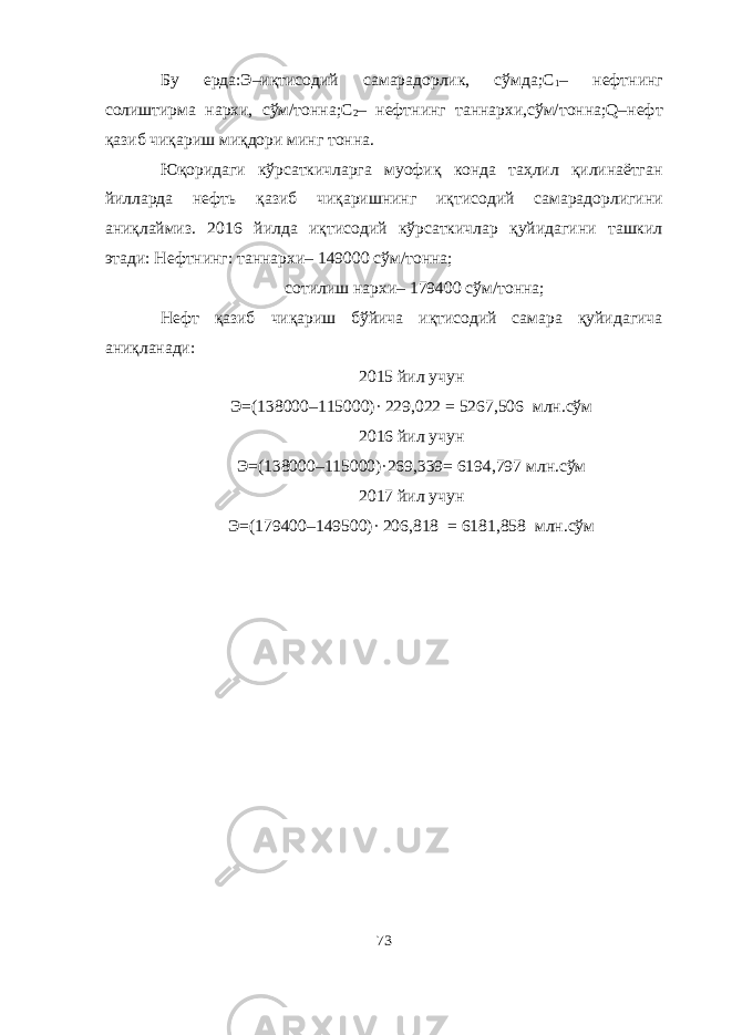 Бу ерда:Э–иқтисодий самарадорлик, сўмда;С 1 – нефтнинг солиштирма нархи, сўм/тонна;С 2 – нефтнинг таннархи,сўм/тонна;Q–нефт қазиб чиқариш миқдори минг тонна. Юқоридаги кўрсаткичларга муофиқ конда таҳлил қилинаётган йилларда нефт ь қазиб чиқаришнинг иқтисодий самарадорлигини аниқлаймиз. 201 6 йилда иқтисодий кўрсаткичлар қуйидагини ташкил этади: Нефтнинг: таннархи– 149000 сўм/тонна; сотилиш нархи– 179400 сўм/тонна; Нефт қазиб чиқариш бўйича иқтисодий самара қуйидагича аниқланади: 20 15 йил учун Э=(138000–115000)· 229,022 = 5267,506 млн.сўм 201 6 йил учун Э=(138000–115000)·269,339= 6194,797 млн.сўм 201 7 йил учун Э=(179400–149500)· 206,818 = 6181,858 млн.сўм 73 