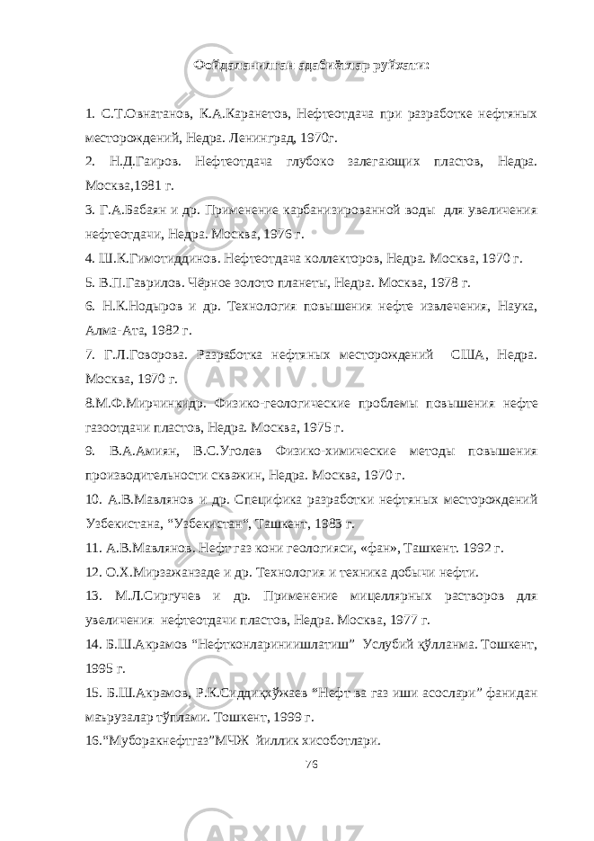 Фойдаланилган адабиётлар руйхати: 1. С.Т.Овнатанов, К.A.Каранетов, Нефтеотдача при разработке нефтяных месторождений, Недра. Ленинград, 1970г. 2. Н.Д.Гаиров. Нефтеотдача глубоко залегающих пластов, Недра. Москва,1981 г. 3. Г.А.Бабаян и др. Применение карбанизированной воды для увеличения нефтеотдачи, Недра. Москва, 1976 г. 4. Ш.К.Гимотиддинов. Нефтеотдача коллекторов, Недра. Москва, 1970 г. 5. В.П.Гаврилов. Чёрное золото планеты, Недра. Москва, 1978 г. 6. Н.К.Нодыров и др. Технология повышения нефте извлечения, Наука, Алма-Ата, 1982 г. 7. Г.Л.Говорова. Разработка нефтяных месторождений США, Недра. Москва, 1970 г. 8.М.Ф.Мирчинкидр. Физико-геологические проблемы повышения нефте газоотдачи пластов, Недра. Москва, 1975 г. 9. В.А.Амиян, В.C.Уголев Физико-химические методы повышения производительности скважин, Недра. Москва, 1970 г. 10. А.В.Мавлянов и др. Специфика разработки нефтяных месторождений Узбекистана, “Узбекистан“, Ташкент, 1983 г. 11. А.В.Мавлянов. Нефт газ кони геологияси, «фан», Ташкент. 1992 г. 12. О.Х.Мирзажанзаде и др. Технология и техника добычи нефти. 13. М.Л.Сиргучев и др. Применение мицеллярных растворов для увеличения нефтеотдачи пластов, Недра. Москва, 1977 г. 14. Б.Ш.Акрамов “Нефтконлариниишлатиш” Услубий қўлланма. Тошкент, 1995 г. 15. Б.Ш.Акрамов, Р.К.Сиддиқхўжаев “Нефт ва газ иши асослари” фанидан маърузалар тўплами. Тошкент, 1999 г. 16.“Муборакнефтгаз”МЧЖ йиллик хисоботлари. 76 