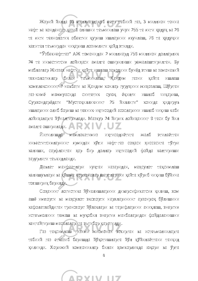 Жорий йилда 63 миллиард куб метр табиий газ, 3 миллион тонна нефт ва конденсат қазиб олишни таъминлаш учун 255 та янги қудуқ ва 26 та янги технологик обектни қуриш ишларини якунлаш, 76 та қудуқни капитал таъмирдан чиқариш лозимлиги қайд этилди. “Ўзбекнефтгаз” АЖ томонидан 2 миллиард 756 миллион долларлик 24 та инвеститсия лойиҳаси амалга оширилиши режалаштирилган. Бу маблағлар Жиззах нефтни қайта ишлаш заводини бунёд этиш ва замонавий технологиялар билан таъминлаш, Қандим газни қайта ишлаш комплексининг 2-навбати ва Қандим конлар гуруҳини жиҳозлаш, Шўртан газ-кимё мажмуасида синтетик суюқ ёқилғи ишлаб чиқариш, Сурхондарёдаги “Мустақилликнинг 25 йиллиги” конида қидирув ишларини олиб бориш ва техник-иқтисодий асосларини ишлаб чиқиш каби лойиҳаларга йўналтирилади. Мазкур 24 йирик лойиҳанинг 9 таси бу йил амалга оширилади. Йиғилишда мамлакатимиз иқтисодиётига жалб этилаётган инвеститсияларнинг ярмидан кўпи нефт-газ соҳаси ҳиссасига тўғри келиши, сарфланган ҳар бир доллар иқтисодий фойда келтириши зарурлиги таъкидланди. Давлат манфаатлари нуқтаи назаридан, маҳсулот тақсимлаш келишувлари ва қўшма корхоналар шартларини қайта кўриб чиқиш бўйича топшириқ берилди. Соҳанинг логистика йўналишларини диверсификатсия қилиш, хом ашё импорти ва маҳсулот экспорти нархларининг арзонроқ бўлишини кафолатлайдиган транспорт йўлаклари ва тарифларини аниқлаш, энергия истеъмолини тежаш ва муқобил энергия манбаларидан фойдаланишни кенгайтириш масалаларига эътибор қаратилди. Газ тақсимлаш тизими жисмонан эскирган ва истеъмолчиларга табиий газ етказиб беришда йўқотишларга йўл қўйилаётгани танқид қилинди. Хорижий компониялар билан ҳамкорликда юқори ва ўрта 8 