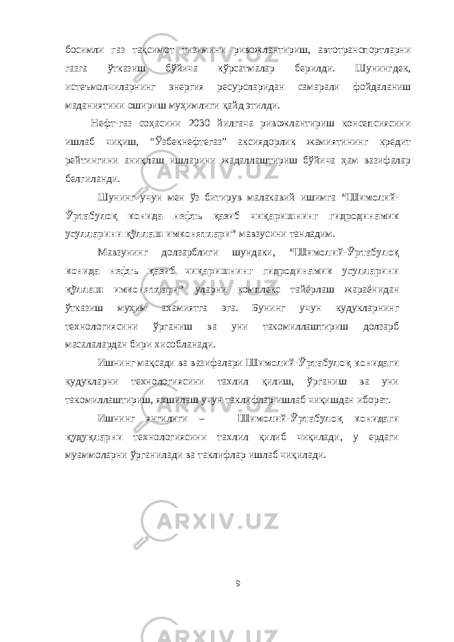 босимли газ тақсимот тизимини ривожлантириш, автотранспортларни газга ўтказиш бўйича кўрсатмалар берилди. Шунингдек, истеъмолчиларнинг энергия ресурсларидан самарали фойдаланиш маданиятини ошириш муҳимлиги қайд этилди. Нефт-газ соҳасини 2030 йилгача ривожлантириш консепсиясини ишлаб чиқиш, “Ўзбекнефтегаз” аксиядорлик жамиятининг кредит рейтингини аниқлаш ишларини жадаллаштириш бўйича ҳам вазифалар белгиланди. Шунинг учун мен ўз битирув малакавий ишимга “Шимолий- Ўртабулоқ конида нефть қазиб чиқаришнинг гидродинамик усулларини қўллаш имконятлари” мавзусини танладим. Мавзунинг долзарблиги шундаки, “Шимолий- Ўртабулоқ конида нефть қазиб чиқаришнинг гидродинамик усулларини қўллаш имконятлари” уларни комплекс тайёрлаш жараёнидан ўтказиш муҳим ахамиятга эга. Бунинг учун кудукларнинг технологиясини ўрганиш ва уни такомиллаштириш долзарб масалалардан бири хисобланади. Ишнинг мақсади ва вазифалари Шимолий - Ўртабулоқ конидаги кудукларни технологиясини тахлил қилиш, ўрганиш ва уни такомиллаштириш, яхшилаш учун таклифлар ишлаб чиқишдан иборат. Ишнинг янгилиги – Шимолий - Ўртабулоқ конидаги қ уду қ ларни технологиясини тахлил қилиб чиқилади, у ердаги муаммоларни ўрганилади ва таклифлар ишлаб чиқилади. 9 