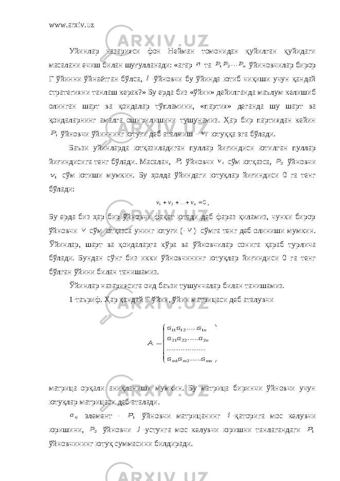 www.arxiv.uz Уйинлар назарияси фон Нейман томонидан қуйилган қуйидаги масалани ечиш билан шуғулланади: «агар n та nP P P ...2 1 ўйиновчилар бирор Г ўйинни ўйнаётган бўлса, i -ўйновчи бу ўйинда ютиб чиқиши учун қандай стратегияни танлаш керак?» Бу ерда биз «ўйин» дейилганда маълум келишиб олинган шарт ва қоидалар тўпламини, «партия» деганда шу шарт ва қоидаларнинг амалга оширилишини тушунамиз. Ҳар бир партиядан кейин iP ўйновчи ўйиннинг ютуғи деб аталмиш - iv ютуққа эга бўлади. Баъзи уйинларда ютқазиладиган пуллар йиғиндиси ютилган пуллар йиғиндисига тенг бўлади. Масалан, iP ўйновчи iv сўм ютқазса, 2P ўйновчи 1v сўм ютиши мумкин. Бу ҳолда ўйиндаги ютуқлар йиғиндиси 0 га тенг бўлади: 0 ... 2 1     nv v v . Бу ерда биз ҳар бир ўйновчи фақат ютади деб фараз қиламиз, чунки бирор ўйновчи v сўм ютқазса унинг ютуғи (- v ) сўмга тенг деб олиниши мумкин. Ўйинлар, шарт ва қоидаларга кўра ва ўйновчилар сонига қараб турлича бўлади. Бундан сўнг биз икки ўйновчининг ютуқлар йиғиндиси 0 га тенг бўлган ўйини билан танишамиз. Ўйинлар назариясига оид баъзи тушунчалар билан танишамиз. 1-таъриф. Ҳар қандай Г ўйин, ўйин матрицаси деб аталувчи              mn m m n n a a a a a a a a a A ..... ....... .......... ..... ..... 2 1 2 22 21 1 12 11 матрица орқали аниқланиши мумкин. Бу матрица биринчи ўйновчи учун ютуқлар матрицаси деб аталади. ija элемент - 1P ўйновчи матрицанинг i -қаторига мос келувчи юришини, 2P ўйновчи j -устунга мос келувчи юришни танлагандаги 1P ўйновчининг ютуқ суммасини билдиради. 