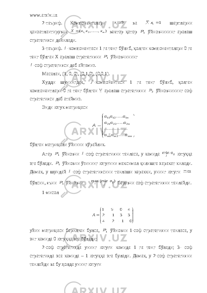 www.arxiv.uz 2-таъриф. Компоненталари 0ix ва 1   ix шартларни қаноатлантирувчи ) ,......, ( 2 ,1 mx x x X  вектор қатор 1P ўйновчининг аралаш стратегияси дейилади. 3-таъриф. i -компонентаси 1 га тенг бўлиб, қолган компоненталари 0 га тенг бўлган Х аралаш стратегияни 1P ўйновчининг i -соф стратегияси деб айтамиз. Масалан, (1, 0, 0), (0,1,0), (0,0,1). Худди шунингдек, j -компонентаси 1 га тенг бўлиб, қолган компонентлари 0 га тенг бўлган Y аралаш стратегияни 2P ўйновчининг соф стратегияси деб атаймиз. Энди ютук матрицаси              mn m m n n a a a a a a a a a A ..... ....... .......... ..... ..... 2 1 2 22 21 1 12 11 бўлган матрицали ўйинни кўрайлик. Агар 1P ўйновчи i -соф стратегияни танласа, у камида ij j a min ютуққа эга бўлади. 1P ўйновчи ўзининг ютуғини максимал қилишга харакат килади. Демак, у шундай i -соф стратегиясини танлаши керакки, унинг ютуги max бўлсин, яъни 1P ўйновчи ) (min max ij j i a берувчи соф стратегияни танлайди. 1-мисол             0 1 2 4 3 3 1 2 4 0 5 1 A уйин матрицаси берилган булса, 1P ўйновчи 1-соф стратегияни танласа, у энг камида 0 ютуққа эга бўлади; 2-соф стратегияда унинг ютуғи камида 1 га тенг бўлади; 3- соф стратегияда эса камида – 1 ютуққа эга булади. Демак, у 2-соф стратегияни танлайди ва бу ҳолда унинг ютуғи 