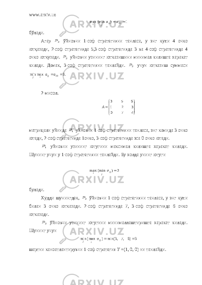 www.arxiv.uz1 ) (min max 22  a aij j i бўлади. Агар 2P ўйновчи 1-соф стратегияни танласа, у энг купи 4 очко ютқазади, 2-соф стратегияда 5,3-соф стратегияда 3 ва 4-соф стратегияда 4 очко юткузади. 2P уйновчи узининг ютказишини минимал килишга харакат килади. Демак, 3-соф стратегияни танлайди. 2P учун ютказиш суммаси .3 max min 23  a aij i j 2-мисол.            4 7 0 3 2 1 6 5 3 A матрицали уйинда 1P уйновчи 1-соф стратегияни танласа, энг камида 3 очко ютади, 2-соф стратегияда 1очко, 3-соф стратегияда эса 0 очко ютади. 1P уйновчи узининг ютугини максимал килишга харакат килади. Шунинг учун у 1-соф стратегияни танлайди. Бу холда унинг ютуги 3 ) (min max  ij j i a булади. Худди шунингдек, 2P ўйновчи 1-соф стратегияни танласа, у энг купи билан 3 очко ютказади. 2-соф стратегияда 7, 3-соф стратегияда 6 очко ютказади. 2P ўйновчи узининг ютугини минималлаштиришга харакат килади. Шунинг учун 3 )6 ,7 ,3 min( ) (max min   ij i j a шартни каноатлантирувчи 1-соф стратегия Y =(1, 0, 0) ни танлайди. 