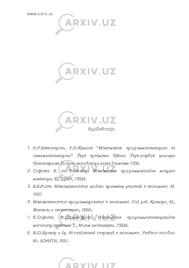 www.arxiv.uz Адабиётлар : 1. Н.Р.Бекназарова, Х.Н.Жумаев “Математик программалаштириш ва оптималлаштириш” Ўқув предмети бўйича Ўқув-услубий мажмуа ( Б акалавр иат бос қ ичи талабалари у чун).Ташкент 2006. 2. Сафаева К. ва бошкалар. Математик программалашдан маъруза мантлари. Т., ТДМИ, 2003й. 3. В.В.Розен. Математические модели принятия решений в экономике. М. 2002. 4. Математическое программирование в экономике. Под ред. Кремера, М., Финансы и статистика, 1996г. 5. К.Сафаева, Ф.Шомансурова. Математик программалаштиришдан масалалар туплами. Т., Молия институти, 2003й. 6. В.Ш.Кремер и др. Исследований операций в экономике. Учебное пособие. М.: ЮНИТИ, 1997. 