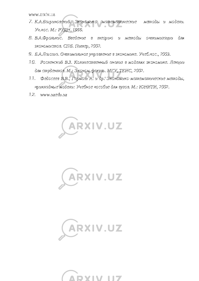 www.arxiv.uz 7. К.А.Багриновский. Экономико- математические методы и модели. Уч.пос. М.: РУДН, 1999. 8. В.А.Фролькис. Введение в теорию и методы оптимизации для экономистов. СПБ. Питер, 2002. 9. Б.А.Лагоша. Оптимальное управление в экономике. Учеб.пос., 2003. 10. Росленский В.З. Количественный анализ в моделях экономике. Лекции для студентов. М.: Эконом.факуль. МГУ, ТЕИС, 2002. 11. Федосеев В.В., Гармош А. и др. Экономико-математические методы, прикладные модели: Учебное пособие для вузов. М.: ЮНИТИ, 2002. 12. www.uzedu.uz 