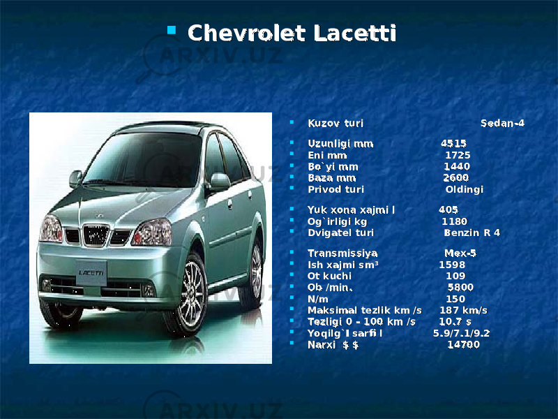  Chevrolet LacettiChevrolet Lacetti  Kuzov turiKuzov turi Sedan Sedan -4-4  Uzunligi mmUzunligi mm 4515 4515  Eni mmEni mm 1725 1725  Bo`yi mmBo`yi mm 1440 1440  Baza mmBaza mm 2600 2600  Privod turiPrivod turi Oldingi Oldingi  Yuk xona xajmi lYuk xona xajmi l 405 405  Og`irligi kgOg`irligi kg 1180 1180  Dvigatel turiDvigatel turi Benzin Benzin R 4R 4  TransmissiyaTransmissiya Мех-5 Мех-5  Ish xajmi smIsh xajmi sm ³ ³ 1598 1598  Ot kuchiOt kuchi 109 109  Ob /min. Ob /min. 5800 5800      N/mN/m 150 150  Maksimal tezlik km /sMaksimal tezlik km /s 187187 km/s km/s  TezligiTezligi 00 – 100 – 100 kmkm /s/s 10.710.7 s s  Yoqilg`I sarfi lYoqilg`I sarfi l     5.9/7.1/9.25.9/7.1/9.2      Narxi Narxi $ $ $ 14700 $ 14700 