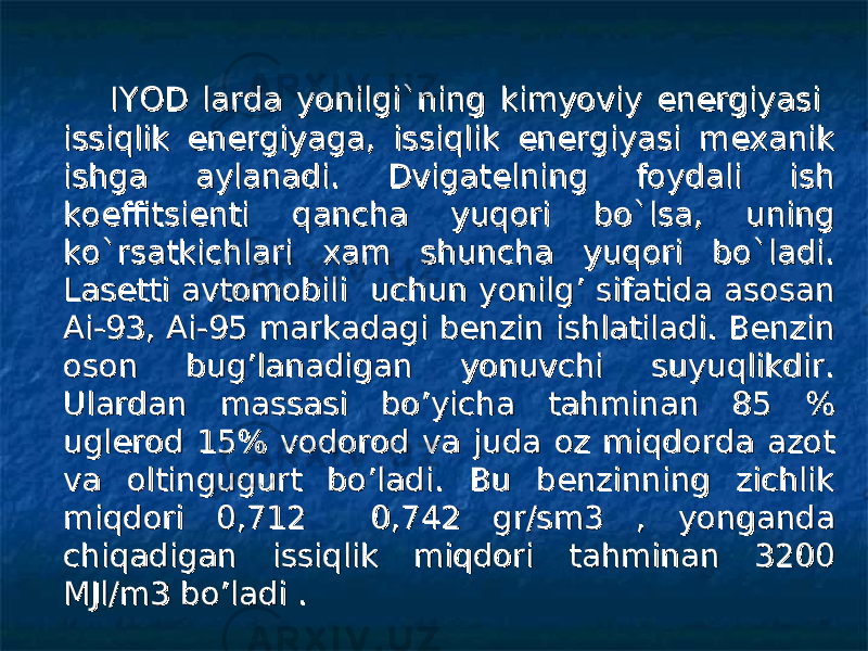  IYOD larda yonilgi`ning kimyoviy energiyasi IYOD larda yonilgi`ning kimyoviy energiyasi issiqlik energiyaga, issiqlik energiyasi mexanik issiqlik energiyaga, issiqlik energiyasi mexanik ishga aylanadi. Dvigatelning foydali ish ishga aylanadi. Dvigatelning foydali ish koeffitsienti qancha yuqori bo`lsa, uning koeffitsienti qancha yuqori bo`lsa, uning ko`rsatkichlari xam shuncha yuqori bo`ladi. ko`rsatkichlari xam shuncha yuqori bo`ladi. Lasetti avtomobili uchun yonilg’ sifatida asosan Lasetti avtomobili uchun yonilg’ sifatida asosan Ai-93, Ai-95 markadagi benzin ishlatiladi. Benzin Ai-93, Ai-95 markadagi benzin ishlatiladi. Benzin oson bug’lanadigan yonuvchi suyuqlikdir. oson bug’lanadigan yonuvchi suyuqlikdir. Ulardan massasi bo’yicha tahminan 85 % Ulardan massasi bo’yicha tahminan 85 % uglerod 15% vodorod va juda oz miqdorda azot uglerod 15% vodorod va juda oz miqdorda azot va oltingugurt bo’ladi. Bu benzinning zichlik va oltingugurt bo’ladi. Bu benzinning zichlik miqdori 0,712 0,742 gr/sm3 , yonganda miqdori 0,712 0,742 gr/sm3 , yonganda chiqadigan issiqlik miqdori tahminan 3200 chiqadigan issiqlik miqdori tahminan 3200 MJl/m3 bo’ladi . MJl/m3 bo’ladi . 