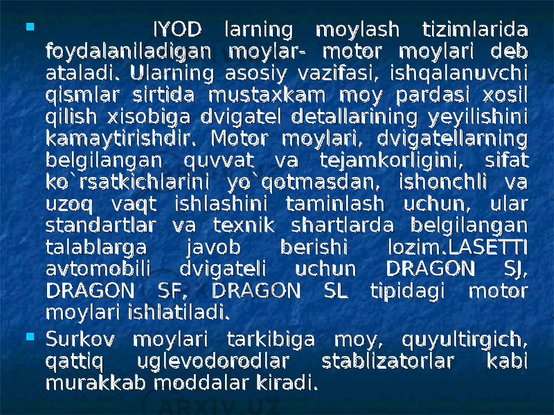  IYOD larning moylash tizimlarida IYOD larning moylash tizimlarida foydalaniladigan moylar- motor moylari deb foydalaniladigan moylar- motor moylari deb ataladi. Ularning asosiy vazifasi, ishqalanuvchi ataladi. Ularning asosiy vazifasi, ishqalanuvchi qismlar sirtida mustaxkam moy pardasi xosil qismlar sirtida mustaxkam moy pardasi xosil qilish xisobiga dvigatel detallarining yeyilishini qilish xisobiga dvigatel detallarining yeyilishini kamaytirishdir. Motor moylari, dvigatellarning kamaytirishdir. Motor moylari, dvigatellarning belgilangan quvvat va tejamkorligini, sifat belgilangan quvvat va tejamkorligini, sifat ko`rsatkichlarini yo`qotmasdan, ishonchli va ko`rsatkichlarini yo`qotmasdan, ishonchli va uzoq vaqt ishlashini taminlash uchun, ular uzoq vaqt ishlashini taminlash uchun, ular standartlar va texnik shartlarda belgilangan standartlar va texnik shartlarda belgilangan talablarga javob berishi lozim.LASETTI talablarga javob berishi lozim.LASETTI avtomobili dvigateli uchun DRAGON SJ, avtomobili dvigateli uchun DRAGON SJ, DRAGON SF, DRAGON SL tipidagi motor DRAGON SF, DRAGON SL tipidagi motor moylari ishlatiladi.moylari ishlatiladi.  Surkov moylari tarkibiga moy, quyultirgich, Surkov moylari tarkibiga moy, quyultirgich, qattiq uglevodorodlar stablizatorlar kabi qattiq uglevodorodlar stablizatorlar kabi murakkab moddalar kiradi. murakkab moddalar kiradi. 