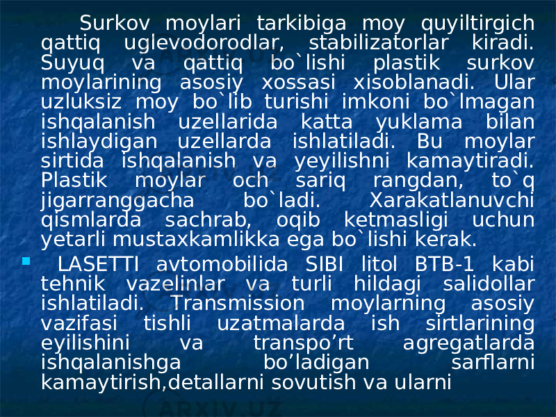  Surkov moylari tarkibiga moy quyiltirgich qattiq uglevodorodlar, stabilizatorlar kiradi. Suyuq va qattiq bo`lishi plastik surkov moylarining asosiy xossasi xisoblanadi. Ular uzluksiz moy bo`lib turishi imkoni bo`lmagan ishqalanish uzellarida katta yuklama bilan ishlaydigan uzellarda ishlatiladi. Bu moylar sirtida ishqalanish va yeyilishni kamaytiradi. Plastik moylar och sariq rangdan, to`q jigarranggacha bo`ladi. Xarakatlanuvchi qismlarda sachrab, oqib ketmasligi uchun yetarli mustaxkamlikka ega bo`lishi kerak.  LASETTI avtomobilida SIBI litol BTB-1 kabi tehnik vazelinlar va turli hildagi salidollar ishlatiladi. Transmission moylarning asosiy vazifasi tishli uzatmalarda ish sirtlarining eyilishini va transpo’rt agregatlarda ishqalanishga bo’ladigan sarflarni kamaytirish,detallarni sovutish va ularni 