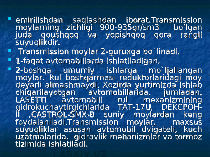  emirilishdan saqlashdan iborat.Transmission emirilishdan saqlashdan iborat.Transmission moylarning zichligi 900-935gr/sm3 bo’lgan moylarning zichligi 900-935gr/sm3 bo’lgan juda qoushqoq va yopishqoq qora rangli juda qoushqoq va yopishqoq qora rangli suyuqlikdir. suyuqlikdir.  Transmission moylar 2-guruxga bo`linadi.Transmission moylar 2-guruxga bo`linadi.  1-faqat avtomobillarda ishlatiladigan,1-faqat avtomobillarda ishlatiladigan,  2-boshqa umumiy ishlarga mo`ljallangan 2-boshqa umumiy ishlarga mo`ljallangan moylar. Rul boshqarmasi reduktorlaridagi moy moylar. Rul boshqarmasi reduktorlaridagi moy deyarli almashmaydi. Xozirda yurtimizda ishlab deyarli almashmaydi. Xozirda yurtimizda ishlab chiqarilayotgan avtomobillarida, jumladan, chiqarilayotgan avtomobillarida, jumladan, LASETTI avtomobili rul mexanizmining LASETTI avtomobili rul mexanizmining gidrokuchaytirgichlarida TAT-17U, DEKCPOH-gidrokuchaytirgichlarida TAT-17U, DEKCPOH- II ,CASTROL-SMX-B suniy moylardan keng II ,CASTROL-SMX-B suniy moylardan keng foydalaniladi.Transmission moylar, maxsus foydalaniladi.Transmission moylar, maxsus suyuqliklar asosan avtomobil dvigateli, kuch suyuqliklar asosan avtomobil dvigateli, kuch uzatmalarida, gidravlik mehanizmlar va tormoz uzatmalarida, gidravlik mehanizmlar va tormoz tizimida ishlatiladi. tizimida ishlatiladi. 