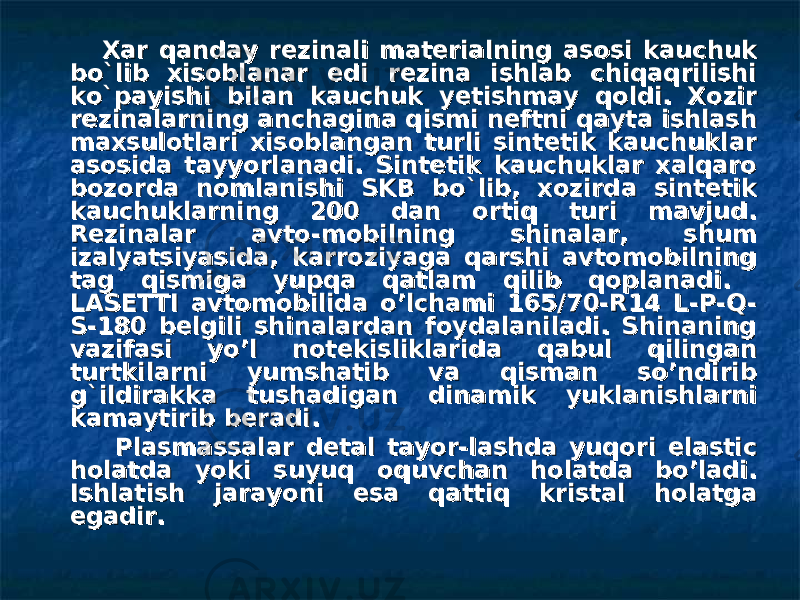  Xar qanday rezinali materialning asosi kauchuk Xar qanday rezinali materialning asosi kauchuk bo`libbo`lib xisoblanar edi rezina ishlab chiqaqrilishi xisoblanar edi rezina ishlab chiqaqrilishi ko`payishi bilan kauchuk yetishmay qoldi. Xozir ko`payishi bilan kauchuk yetishmay qoldi. Xozir rezinalarning anchagina qismi neftni qayta ishlash rezinalarning anchagina qismi neftni qayta ishlash maxsulotlari xisoblangan turli sintetik kauchuklar maxsulotlari xisoblangan turli sintetik kauchuklar asosida tayyorlanadi. Sintetik kauchuklar xalqaro asosida tayyorlanadi. Sintetik kauchuklar xalqaro bozorda nomlanishi SKB bo`lib, xozirda sintetik bozorda nomlanishi SKB bo`lib, xozirda sintetik kauchuklarning 200 dan ortiq turi mavjud. kauchuklarning 200 dan ortiq turi mavjud. Rezinalar avto-mobilning shinalar, shum Rezinalar avto-mobilning shinalar, shum izalyatsiyasida, karroziyaga qarshi avtomobilning izalyatsiyasida, karroziyaga qarshi avtomobilning tag qismiga yupqa qatlam qilib qoplanadi. tag qismiga yupqa qatlam qilib qoplanadi. LASETTI avtomobilida o’lchami 165/70-R14 L-P-Q-LASETTI avtomobilida o’lchami 165/70-R14 L-P-Q- S-180 belgili shinalardan foydalaniladi. Shinaning S-180 belgili shinalardan foydalaniladi. Shinaning vazifasi yo’l notekisliklarida qabul qilingan vazifasi yo’l notekisliklarida qabul qilingan turtkilarni yumshatib va qisman so’ndirib turtkilarni yumshatib va qisman so’ndirib g`ildirakka tushadigan dinamik yuklanishlarni g`ildirakka tushadigan dinamik yuklanishlarni kamaytirib beradi. kamaytirib beradi. Plasmassalar detal tayor-lashda yuqori elastic Plasmassalar detal tayor-lashda yuqori elastic holatda yoki suyuq oquvchan holatda bo’ladi. holatda yoki suyuq oquvchan holatda bo’ladi. Ishlatish jarayoni esa qattiq kristal holatga Ishlatish jarayoni esa qattiq kristal holatga egadir. egadir. 