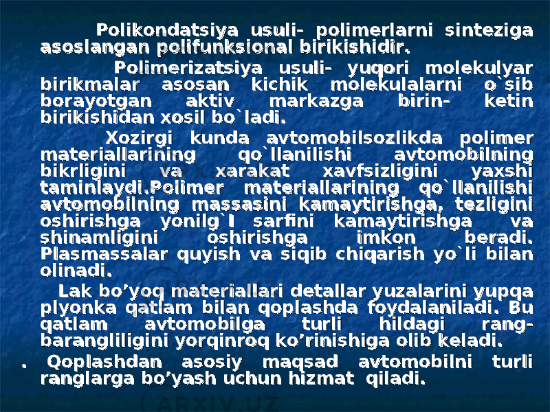  Polikondatsiya usuli- polimerlarni sinteziga Polikondatsiya usuli- polimerlarni sinteziga asoslangan polifunksional birikishidir.asoslangan polifunksional birikishidir. Polimerizatsiya usuli- yuqori molekulyar Polimerizatsiya usuli- yuqori molekulyar birikmalar asosan kichik molekulalarni o`sib birikmalar asosan kichik molekulalarni o`sib borayotgan aktiv markazga birin- ketin borayotgan aktiv markazga birin- ketin birikishidan xosil bo`ladi.birikishidan xosil bo`ladi. Xozirgi kunda avtomobilsozlikda polimer Xozirgi kunda avtomobilsozlikda polimer materiallarining qo`llanilishi avtomobilning materiallarining qo`llanilishi avtomobilning bikrligini va xarakat xavfsizligini yaxshi bikrligini va xarakat xavfsizligini yaxshi taminlaydi.Polimer materiallarining qo`llanilishi taminlaydi.Polimer materiallarining qo`llanilishi avtomobilning massasini kamaytirishga, tezligini avtomobilning massasini kamaytirishga, tezligini oshirishga yonilg`I sarfini kamaytirishga va oshirishga yonilg`I sarfini kamaytirishga va shinamligini oshirishga imkon beradi. shinamligini oshirishga imkon beradi. Plasmassalar quyish va siqib chiqarish yo`li bilan Plasmassalar quyish va siqib chiqarish yo`li bilan olinadi.olinadi. Lak bo’yoq materiallari detallar yuzalarini yupqa Lak bo’yoq materiallari detallar yuzalarini yupqa plyonka qatlam bilan qoplashda foydalaniladi. Bu plyonka qatlam bilan qoplashda foydalaniladi. Bu qatlam avtomobilga turli hildagi rang-qatlam avtomobilga turli hildagi rang- barangliligini yorqinroq ko’rinishiga olib keladi. barangliligini yorqinroq ko’rinishiga olib keladi. . Qoplashdan asosiy maqsad avtomobilni turli . Qoplashdan asosiy maqsad avtomobilni turli ranglarga bo’yash uchun hizmat qiladi. ranglarga bo’yash uchun hizmat qiladi. 