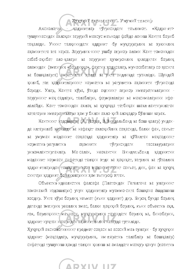 Ҳуқуқий аксиология 1. Умумий тавсиф Аксиология - қадриятлар тўғрисидаги таълимот. «Қадри-ят> тушунчасидан ахлоқан зарурий махсус маънода фойда-ланиш Кантга бориб тақалади. Унинг талқинидаги кддрият -бу муқаррарлик ва эркинлик аҳамиятига эга нарса. Зарурлик-нинг ушбу априор олами Кант томонкдан сабаб-оқибат ало-қалари ва зарурият ҳукмронлик қиладиган борлиқ оламидан (эмпирик «борлиққа», фактик ҳодисалар, муносабатлар со-ҳасига ва бошқаларга) ажратилган ҳолда ва унга зидликда тузилади. Шундай қилиб, гап қадриятларнинг норматив ва регулятив аҳамияти тўғрисида боради. Улар, Кантга кўра, ўзида ақпнинг априор императивларини - зарурнинг мақ-садлари, талаблари, формулалари ва максималарини ифо- лалайди. Кант томонидан ахлоқ ва ҳуқуққа татбиқан шакл-лантирилаган категория императивлари ҳам у билан ахло-қий алоқадор бўлиши керак. Кантнинг издошлари (Р.ГЛотце, В.Виндельбанд ва бош-қалар) ундан- да илгарилаб кетишди ва нафақат ахлоқийлик соҳасида, балки фан, санъат ва умуман маданият соҳасқда қадриятлар ва қўйилган мақсаднинг норматив-регулятив аҳамияти тўғрисидаги тасаввурларни ривожлантирганлар. Ма-салан, неокантчи Виндельбанд қадриятни маданият нормаси сифатида талқин этди ва ҳақиқат, эзгулик ва гўзаллик қадри-ятларидан ташқари инсон маданиятининг санъат, дин, фан ва ҳуқуқ сингари қадрият-бойликларини ҳам эътироф эттан. Объектив-идеалистик фалсафа (Платондан Гегелгача ва уларнинг замонавий издошлари) учун қадриятлар муаммо-сига бошқача ёшдашиш хосдир. Унга кўра борлиқ неъмат (яъни қадрият) дир. Бироқ бунда борлиқ деганда эмпирик реаллик эмас, балки ҳақиқий борлиқ, яъни объектив ақл, ғоя, борлиқнинг маъноси, муқаррарлик тарзидаги борлиқ ва, бинобарин, қадрият нуқтаи назаридан аҳамиятлилик назарда тутилади. Ҳуқуқий аксиологиянинг предмет соҳаси ва асосий мав-зулари - бу ҳуқуқни қадрият (мақсадлар, муқаррарлик, им-ператив талаблар ва бошқалар) сифатида тушуниш ҳамда талқин қилиш ва амалдаги мазкур қонун (позитив 