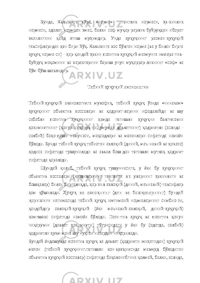 Бунда, Кельзенга кўра, «норма» - тенглик нормаси, эр-кинлик нормаси, адолат нормаси эмас, балки соф муқар-рарлик-буйруқцан иборат эканлигини қайд этиш муҳимдир. Унда ҳуқуқнинг расман-ҳуқуқий тавсифларидан ҳеч бири йўқ. Кельзенга хос бўлган норма (ва у билан бирга ҳуқуқ норма-си) - ҳар қандай эркин позитив-ҳуқуқий мазмунга импера-тив- буйруқ мақомини ва характерини бериш учун муқаррар-ликнинг «соф» ва бўм-бўш шаклидир. Табиий-ҳуқуқий аксиология Табиий-ҳуқуқий акеиологияга мувофиқ, табиий ҳуқуқ ўзида «чинакам» ҳуқуқнинг объектив хоссалари ва қадрият-ларини ифодалайди ва шу сабабли позитив ҳуқуқнинг ҳамда тегишли ҳуқуқни белгнповчи ҳокимиятнинг (қонун чиқарув-чи, умуман давлатнинг) қадриятли (аслида - салбий) баҳо-паши намунаси, мақсадлари ва мезонлари сифатида намоён бўлади. Бунда табиий ҳуқуқ табиатан ахлоқий (диний, маъ-навий ва ҳоказо) ҳодиса сифатида тушунилади ва аввал бош-дан тегишли мутлақ қадрият сифатида қаралади. Шундай қилиб, табиий ҳуқуқ тушунчасига, у ёки бу ҳуқуқнинг объектив хоссалари (кишиларнинг тенглиги в&#39;а уларнинг эркинлиги ва бошқалар) билан биргалиқда, ҳар хил ахлоқий (диний, маънавий) тавсифлар ҳам қўшилади. Ҳуқуқ ва ахлоқнинг (дин ва бошқаларнинг) бундай қоришиғи натижасида табиий ҳуқуқ ижтимоий нормаларнинг симбио-зи, қандайдир ахлоқий-ҳуқуқий (ёки маънавий-ахлоқий, диний-ҳуқуқий) комгшекс сифатида намоён бўлади. Пози-тив ҳуқуқ ва позитив қонун чиқарувчи (давлат ҳокимияти) тўғрисидаги у ёки бу (одатда, салбий) қадриятли ҳукм мана шу нуқгаи назардан чиқарилади. Бундай ёндашувда позитив ҳуқуқ ва давлат (қадрияти жиҳатидан) ҳуқуқий мезон (табиий ҳуқуқнинг.тегишли кон-цепциясида мавжуд бўладиган объектив ҳуқуқий хоссалар) сифатида бақоланибгина қолмай, балки, аслида, 