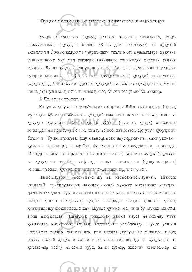 Юридик он т ология , гносеология ва аксиология муаммолари Ҳуқуқ онтологияси (ҳуқуқ борлиғи ҳақидаги таълимот), ҳуқуқ гносеологияси (ҳуқуқни билиш тўғрисидаги таълимот) ва ҳуқуқий аксиология (ҳуқуқ қадрияти тўғрисидаги таъли-мот) муаммолари ҳуқуқни тушунишнинг ҳар хил типлари вакиллари томонидан турлича талқин этилади. Бунда ҳуқуқни тушунишнинг ҳар бир типи доирасида онтологик тусдаги масалаларни кўриб чиқиш (ҳуқуқ нима?) ҳуқуқий гаосеоло-гия (ҳуқуқ қандай билиб олинади?) ва ҳуқуқий аксиология (ҳуқуқнинг қиммати нимада?) муаммолари билан чамбар-час, баъзан эса узвий боғлиқцир. 1. Легистик овтология Қонун чиқарувчининг субъектив иродаси ва ўзбошимча-лигига боғлиқ мустақил бўлмаган объектив ҳуқуқий моҳиятни легистик инкор этиш ва ҳуқуқни қонундан иборат қилиб қўйиш (позитив ҳуқуқ) онтологик жиҳатдан легистлар (по-зитивистлар ва неопозитивистлар) учун ҳуқуқнинг борлиғи - бу эмпирикреал (шу маънода позитав) ҳодисанинг, яъни расман - ҳукмрон характердаги муайян феноменнинг мав-жудлигини англатади. Мазкур феноменнинг реаллиги (ва позитивлиги) норматав-ҳуқуқий ҳужжаг ва ҳуқуқнинг ман-баи сифатида талқин этиладиган (тушуниладиган) тегишли расман ҳужжатаинг матни сифатида тақдим этилган. Легистларнинг (позитивистлар ва неопозивистларнинг, айниқса таҳлилий юриспруденция вакилларининг) ҳужжат матнининг юридик- догматик таҳлилига, уни легистик линг-вистика ва герменевтика (матнларни талқин қилиш наза-рияси) нуқгаи назаридан талқин қилшига қаггиқ қизиқиши шу билан изоҳланади. Шунда ҳужжат матнини бу тариқа таҳ- ЛРШ этиш доирасидан ташқарига чиқадиган ҳамма нарса ле-гистлар учун қандайдир метафизик, нореал, нопозитив ҳисобланади. Бунга ўхшаш нопозитив гоялар, тушунчалар, принциплар (ҳуқуқнинг моҳияти, ҳуқуқ ғояси, табиий ҳуқуқ, инсоннинг бегоналаштирилмайдиган ҳуқуқлари ва ҳоказо-лар каби), легазмга кўра, ёлгон сўзлар, забоний хомхаёллар ва 