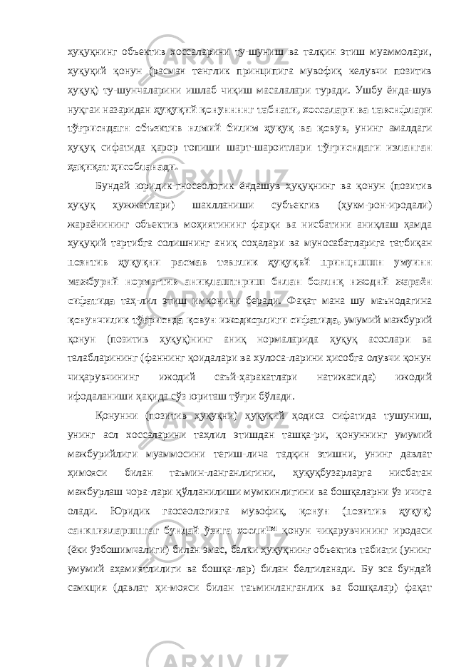 ҳуқуқнинг объектив хоссаларини ту-шуниш ва талқин этиш муаммолари, ҳуқуқий қонун (расман тенглик принципига мувофиқ келувчи позитив ҳуқуқ) ту-шунчаларини ишлаб чиқиш масалалари туради. Ушбу ёнда-шув нуқгаи назаридан ҳуқуқий қонуннннг табнати, хоссалари ва тавснфлари тўғрисндагн объектив нлмий билим ҳуқуқ ва қовув, унинг амалдаги ҳуқуқ сифатида қарор топиши шарт-шароитлари тўғрисндаги изланган ҳақиқат ҳисобланади. Бундай юридик-гносеологик ёндашув ҳуқуқнинг ва қонун (позитив ҳуқуқ ҳужжатлари) шаклланиши субъекгив (ҳукм-рон-иродали) жараёнининг объектив моҳиятининг фарқи ва нисбатини аниқлаш ҳамда ҳуқуқий тартибга солишнинг аниқ соҳалари ва муносабатларига татбиқан познтив ҳуқуқни расмав тевглик ҳуқуқвй принцншшн умуинн мажбурнй норма-тив аниқлаштнриш бнлан боғлнқ нжоднй жараён сифатида таҳ-лил этиш имконини беради. Фақат мана шу маънодагина қонунчилик тўғриснда қовун ижодкорлиги сифатида, умумий мажбурий қонун (позитив ҳуқуқ)нинг аниқ нормаларида ҳуқуқ асослари ва талабларининг (фаннинг қоидалари ва хулоса-ларини ҳисобга олувчи қонун чиқарувчининг ижодий саъй-ҳаракатлари натижасида) ижодий ифодаланиши ҳақида сўз юриташ тўғри бўлади. Қонунни (позитив ҳуқуқни) ҳуқуқий ҳодиса сифатида тушуниш, унинг асл хоссаларини таҳлил этишдан ташқа-ри, қонуннинг умумий мажбурийлиги муаммосини тегиш-лича тадқин этишни, унинг давлат ҳимояси билан таъмин-ланганлигини, ҳуқуқбузарларга нисбатан мажбурлаш чора-лари қўлланилиши мумкинлигини ва бошқаларни ўз ичига олади. Юридик гаосеологияга мувофиқ, қонун (позитив ҳуқуқ) санкпияларшпгаг бундай ўзига хосли™ қонун чиқарувчининг иродаси (ёки ўзбошимчалиги) билан эмас, балки ҳуқуқнинғ объектив табиати (унинг умумий аҳамиятлилиги ва бошқа-лар) билан белгиланади. Бу эса бундай самкция (давлат ҳи-мояси билан таъминланганлик ва бошқалар) фақат 