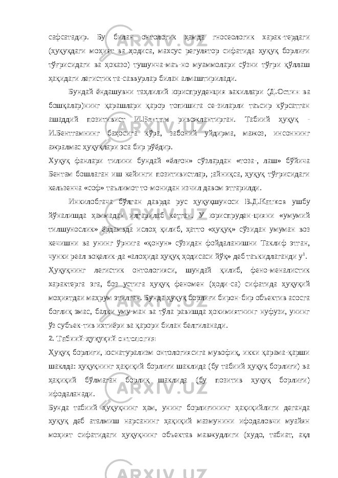 сафсатадир. Бу билан онтологик ҳамда гносеологик харак-тердаги (ҳуқуқдаги моҳият ва ҳодиса, махсус регулятор сифатида ҳуқуқ борлиғи тўғрисидаги ва ҳоказо) тушунча-маъ-но муаммолари сўзни тўғри қўллаш ҳақидаги легистик та-саввурлар билан алмаштирилади. Бундай ёндашувни таҳлилий юриспруденция вакиллари (Д.Остин ва бошқалар)нинг қарашлари қарор топишига се-зиларли таъсир кўрсатган ашаддий позитивист И.Бентам ривожлантирган. Табиий ҳуқуқ - И.Бентгамнинг баҳосига кўра, забоний уйдирма, мажоз, инсоннинг ажралмас ҳуқуқлари эса бир рўёдир. Хуқуқ фанлари тилини бундай «ёлғон» сўзлардан «тоза-, лаш» бўйича Бентам бошлаган иш кейинги позитивистлар, ;айниқса, ҳуқуқ тўғрисидаги кельзенча «соф» таълимот то-монидан изчил давом этгарилди. Инкилобгача бўлган даврда рус ҳуқуқшуноси В.Д.Катков ушбу йўналишда ҳаммадан илгарилаб кетган. У юриспруден-цияни «умумий тилшунослик» ёрдамвда ислоҳ қилиб, ҳатто «ҳуқуқ» сўзидан умуман воз кечишни ва унинг ўрнига «қонун» сўзидан фойдаланишни Таклиф этган, чунки реал воқелик-да «алоҳида ҳуқуқ ҳодисаси йўқ» деб таъкидлаганди у 1 . Ҳуқуқнинг легистик онтологияси, шундай қилиб, фено-меналистик характерга эга, боз устига ҳуқуқ феномен (ҳоди-са) сифатида ҳуқуқий моҳиятдаи маҳрум этилган. Бунда ҳуқуқ борлиғи бирон-бир объектив асосга боғлиқ эмас, балки уму-ман ва тўла равишда ҳокимиятнинг нуфузи, унинг ўз субъек-тив ихтиёри ва қарори билан белгиланади. 2. Табиий-ҳуқуқий онтология Ҳуқуқ борлиғи, юснатурализм онтологиясига мувофиқ, икки қарама-қарши шаклда: ҳуқуқнинг ҳақиқий борлиғи шаклида (бу табиий ҳуқуқ борлиғи) ва ҳақиқий бўлмаган борлиқ шаклида (бу позитив ҳуқуқ борлиғи) ифодаланади. Бунда табиий ҳуқуқнинг ҳам, унинг борлиғининг ҳақиқийлиги деганда ҳуқуқ деб аталмиш нарсанинг ҳақиқий мазмунини ифодаловчи муайян моҳият сифатидаги ҳуқуқнинг объектав мавжудлиги (худо, табиат, ақл 