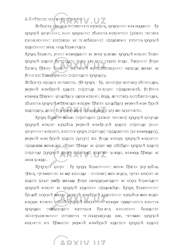 3. Либертар-юридик онтологиа Либертар-юридик онтологияга мувофиқ, ҳуқуқнинг мав-жудлиги - бу ҳуқуқий қонуннинг, яъни ҳуқуқнинг объекгив моҳиятини (расман тенглик принципининг хоссалари ва та-лабларини) ифодаловчи позитив-ҳуқуқий ҳодисанинг реал, нақд борлиғидир. Ҳуқуқ борлиғи, унинг мавжудлиги ва амал қилиши ҳуқуқий моҳият билан ҳуқуқий ҳодиса ўртасидаги зарур ало-қани тақозо этади. Уларнинг ўзаро боғлиқ бўлган бирлиги юктимоий муносабатларнинг алоҳида шакли ва ўзига хос бошқарувчиси сифатидаги ҳуқуқцир. Либертар-юридик онтология, гўё ҳуқуқ - бу, юснатура-листлар айтганидек, умумий мажбурий ҳрдиса сифатида зо-ҳиран ифодаланмай, ўз-ўзича мавжуд бўлувчи қандайдир идеал моҳият, ёхуд, легистлар ҳисоблаганидек, объектив ҳуқуқий моҳиятдан маҳрум бўлган қандайдир умумий маж-бурий ҳодисадир, деган бир томонлама тасаввурларга қар-ши қаратилган. Ҳуқуқ борлиғи шакли сифатидаги (расман тенглик) ҳуқуқий қонунда ҳуқуқий моҳият муқобил умумий мажбу-рий ҳодиса сифатида (яъни қонуннинг моҳияти, позитив ҳуқуқ сифатида) ифодаланган (ва мавжуддир), умумий маж-бурий ҳодиса (қонун) эса ўзида мазкур ҳуҳуқий моҳиятни ифодалаш шаклидан иборат бўлади ва фақат шу сабабдан ҳуқуқий ҳодиса сифатида (ҳуқуқий қонун сифатида) ҳара-кат қилади, мавжуд бўлади ва амал қилади. Ҳуқуқий қонун - бу ҳуқуқ борлиғининг лозим бўлган (му-қобил, тўлиқ, туталланган ва шу маънода - чинакам) шак-лидир, чунки моҳият ва ҳодиса фақат ушбу шаклда ўзаро алоқадорликдаги ва зарур бирликдаги ҳуқуқий моҳият ва ҳуқуқий ҳодисани ифодалайди. Ҳуқуқ борлиғининг бундай зарурий шакли умумий мажбурий ҳодисанинг муқобил шак-лидан маҳрум этилган табиий-ҳуқуқий моҳиятнинг мавҳум тушунчасига позитив ҳуқуқдан ташқаридаги мустақил бор-лиқ маъносини берадиган юснатурализмнинг онтологик та-саввурларида ҳам, тегишли ҳуқуқий моҳиятга эга бўлмаган умумий мажбурий ҳодисага ҳуқуқий ҳодиса 