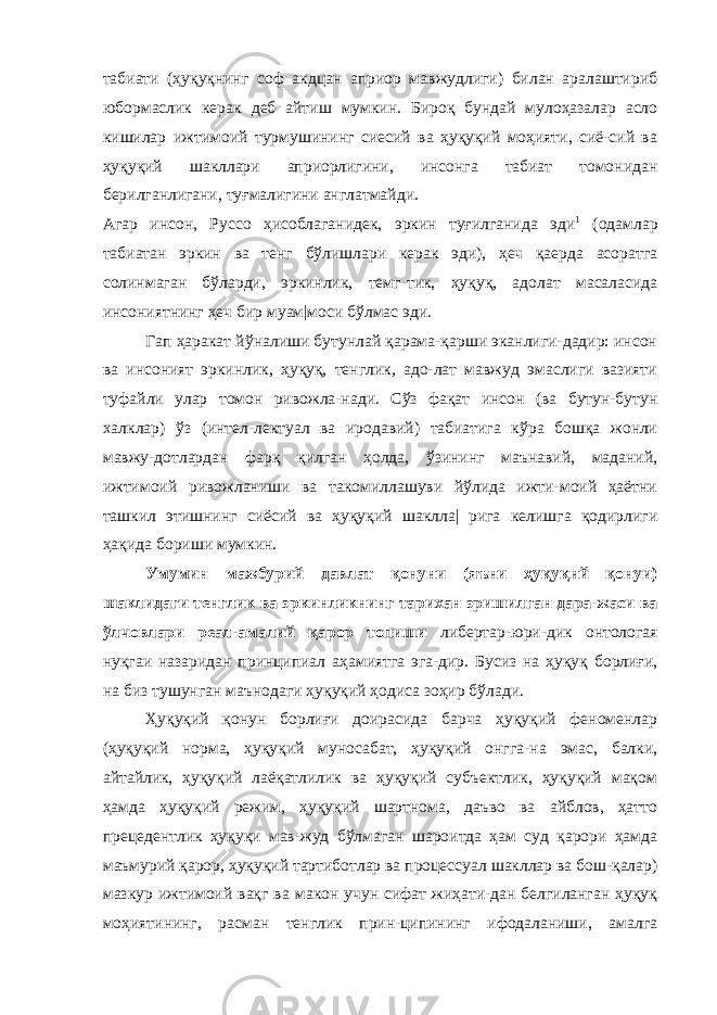 табиати (ҳуқуқнинг соф акдцан априор мавжудлиги) билан аралаштириб юбормаслик керак деб айтиш мумкин. Бироқ бундай мулоҳазалар асло кишилар ижтимоий турмушининг сиесий ва ҳуқуқий моҳияти, сиё-сий ва ҳуқуқий шакллари априорлигини, инсонга табиат томонидан берилганлигани, туғмалигини англатмайди. Агар инсон, Руссо ҳисоблаганидек, эркин туғилганида эди 1 (одамлар табиатан эркин ва тенг бўлишлари керак эди), ҳеч қаерда асоратга солинмаган бўларди, эркинлик, темг-тик, ҳуқуқ, адолат масаласида инсониятнинг ҳеч бир муам|моси бўлмас эди. Гап ҳаракат йўналиши бутунлай қарама-қарши эканлиги-дадир: инсон ва инсоният эркинлик, ҳуқуқ, тенглик, адо-лат мавжуд эмаслиги вазияти туфайли улар томон ривожла-нади. Сўз фақат инсон (ва бутун-бутун халклар) ўз (интел-лектуал ва иродавий) табиатига кўра бошқа жонли мавжу-дотлардан фарқ қилган ҳолда, ўзининг маънавий, маданий, ижтимоий ривожланиши ва такомиллашуви йўлида ижти-моий ҳаётни ташкил этишнинг сиёсий ва ҳуқуқий шаклла| рига келишга қодирлиги ҳақида бориши мумкин. Умумин мажбурий давлат қонуни (яъни ҳуқуқнй қонуи) шаклидаги тенглик ва эркинликнинг тарихан эришилган дара-жаси ва ўлчовлари реал-амалий қарор топиши либертар-юри-дик онтологая нуқгаи назаридан принципиал аҳамиятга эга-дир. Бусиз на ҳуқуқ борлиғи, на биз тушунган маънодаги ҳуқуқий ҳодиса зоҳир бўлади. Ҳуқуқий қонун борлиғи доирасида барча ҳуқуқий феноменлар (ҳуқуқий норма, ҳуқуқий муносабат, ҳуқуқий онгга-на эмас, балки, айтайлик, ҳуқуқий лаёқатлилик ва ҳуқуқий субъектлик, ҳуқуқий мақом ҳамда ҳуқуқий режим, ҳуқуқий шартнома, даъво ва айблов, ҳатто прецедентлик ҳуқуқи мав-жуд бўлмаган шароитда ҳам суд қарори ҳамда маъмурий қарор, ҳуқуқий тартиботлар ва процессуал шакллар ва бош-қалар) мазкур ижтимоий вақг ва макон учун сифат жиҳати-дан белгиланган ҳуқуқ моҳиятининг, расман тенглик прин-ципининг ифодаланиши, амалга 