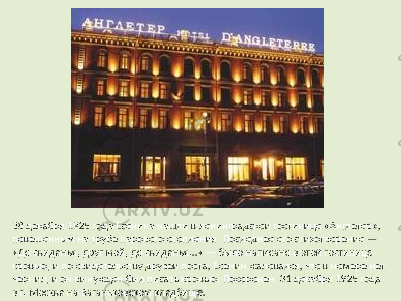 28 декабря 1925 года Есенина нашли в ленинградской гостинице «Англетер», повешенным на трубе парового отопления. Последнее его стихотворение — «До свиданья, друг мой, до свиданья…» — было написано в этой гостинице кровью, и по свидетельству друзей поэта, Есенин жаловался, что в номере нет чернил, и он вынужден был писать кровью. Похоронен 31 декабря 1925 года в г. Москва на Ваганьковском кладбище. 