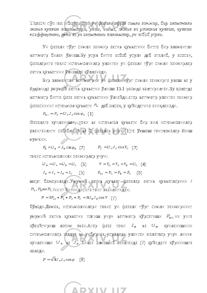 Таянч сўз ва иборалар: уч фазали тўрт симли занжир, бир элементли актив қувват ваттметри, улаш, чизма, актив ва реактив қувват, қувват коэффиценти, икки ва уч элементли ваттметр, уч асбоб усули. Уч фазали тўрт симли занжир актив қувватини битта бир элементли ваттметр билан ўлчаш.Бу усул битта асбоб усули деб аталиб, у асосан, фазаларига текис истеъмолчилар уланган уч фазали тўрт симли занжирлар актив қувватини ўлчашда қўлланади. Бир элементли ваттметрни уч фазали тўрт симли занжирга улаш ва у ёрдамида умумий актив қувватни ўлчаш 13.1-расмда келтирилган.Бу ҳолатда ваттметр битта фаза актив қувватини ўлчайди.агар ваттметр уланган занжир фазасининг истеъмол қуввати WP деб олсак, у қуйидагича аниқланади. A A A A W J U P P  cos 1   (1) Фазалага кучланиши, токи ва истеъмол қуввати бир хил истеъмолчилар уланганлиги сабабли В ва С фазалар учун (1)га ўхшаш тенгламалар ёзиш мумкин. B B B B J U P  cos   (2) C C C C Y J U P cos  (2) текис истеъмолчили занжирлар учун: C B A Ф U U U U    (3) C B A O U Y Y Y Y     (4) C B A Ф J J J J    (5) C B A W P P P P   1 (6) шарт бажарилади.Умумий актив қувват фазалар актив қувватларини / C B A ваP P P , /нинг йиғиндисига тенг эканлигидан. Y J U P P P P P Ф Ф C A A w cos 3 3 1      (7) бўлади.Демак, истеъмолчилари текис уч фазали тўрт симли занжирнинг умумий актив қувватни топиш учун ваттметр кўрсатиши 1WP ни учга кўпайтириш лозим экан.Агар фаза токи ФJ ва Ф U кучланишини ситеъмолчилар юлдуз ва учбурчак усуллари уланган холатлар учун линия кучланиши А U ва АJ билан алмашиб ёзилганда (7) қуйидаги кўринишга келади.  cos 3 A AJ U P  (8) 