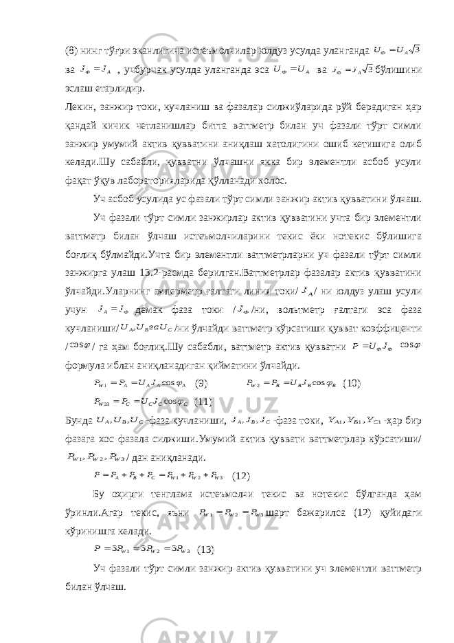 (8) нинг тўғри эканлигича истеъмолчилар юлдуз усулда уланганда 3 A Ф U U  ва J J A Ф  , учбурчак усулда уланганда эса U U A Ф  ва 3 A Ф J J  бўлишини эслаш етарлидир. Лекин, занжир токи, кучланиш ва фазалар силжиўларида рўй берадиган ҳар қандай кичик четланишлар битта ваттметр билан уч фазали тўрт симли занжир умумий актив қувватини аниқлаш хатолигини ошиб кетишига олиб келади.Шу сабабли, қувватни ўлчашни якка бир элементли асбоб усули фақат ўқув лабораторияларида қўлланади холос. Уч асбоб усулида ус фазали тўрт симли занжир актив қувватини ўлчаш. Уч фазали тўрт симли занжирлар актив қувватини учта бир элементли ваттметр билан ўлчаш истеъмолчиларини текис ёки нотекис бўлишига боғлиқ бўлмайди.Учта бир элементли ваттметрларни уч фазали тўрт симли занжирга улаш 13.2-расмда берилган.Ваттметрлар фазалар актив қувватини ўлчайди.Уларнинг амперметр ғалтаги линия токи/ АJ / ни юлдуз улаш усули учун J J Ф A демак фаза токи / ФJ /ни, вольтметр ғалтаги эса фаза кучланиши/ C B A ваU U U , /ни ўлчайди ваттметр кўрсатиши қувват коэффиценти /  cos / га ҳам боғлиқ.Шу сабабли, ваттметр актив қувватни Ф ФJ U P   cos формула иблан аниқланадиган қийматини ўлчайди. A A A A W J U P P  cos 1   (9) B B B B W J U P P  cos 2   (10) C C C C W J U P P  cos 33   (11) Бунда C B A U U U , , -фаза кучланиши, C B A J J J , , -фаза токи, 1 1 1 , , C B A Y Y Y -ҳар бир фазага хос фазала силжиши.Умумий актив қуввати ваттметрлар кўрсатиши/ 3 2 1 , , W W W P P P / дан аниқланади. 3 2 1 W W W C B A P P P P P P P       (12) Бу оҳирги тенглама истеъмолчи текис ва нотекис бўлганда ҳам ўринли.Агар текис, яъни 3 2 1 W W W P P P   шарт бажарилса (12) қуйидаги кўринишга келади. 3 2 1 3 3 3 W W W P P P P    (13) Уч фазали тўрт симли занжир актив қувватини уч элементли ваттметр билан ўлчаш. 