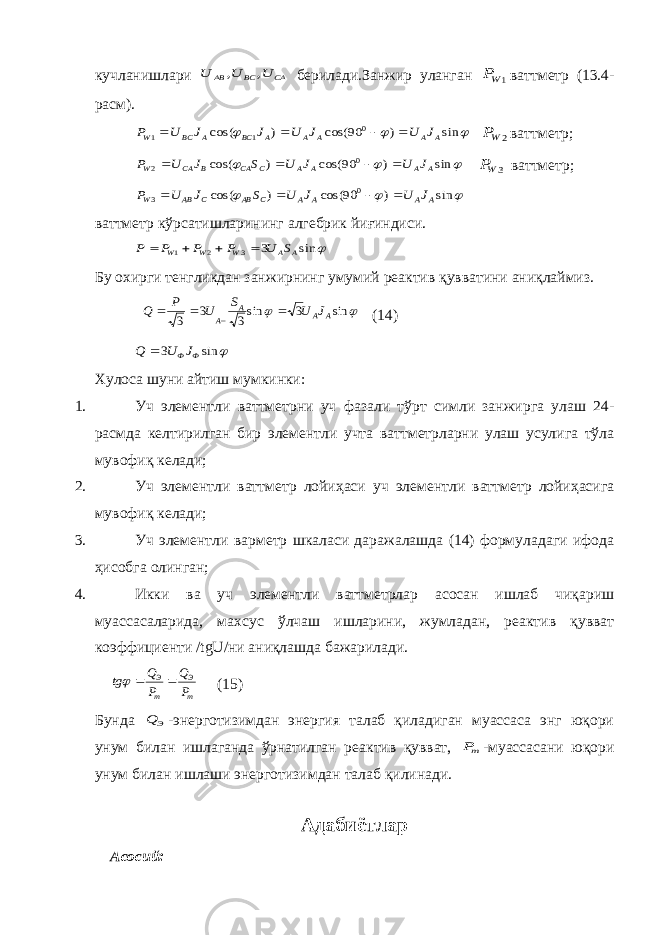 кучланишлари CА BС AВ U U U , , берилади.Занжир уланган 1WP ваттметр (13.4- расм).    sin ) 90 cos( ) cos( 0 1 1 A A A A A BC A BC W J U J U J J U P     2WP ваттметр;    sin ) 90 cos( ) cos( 0 2 A A A A C CA B CA W J U J U S J U P     3WP ваттметр;    sin ) 90 cos( ) cos( 0 3 A A A A C AB C AB W J U J U S J U P     ваттметр кўрсатишларининг алгебрик йиғиндиси.  sin 3 3 2 1 A A W W W S U P P P P     Бу охирги тенгликдан занжирнинг умумий реактив қувватини аниқлаймиз.   sin 3 sin3 3 3 A A A A J U S U P Q    (14)  sin 3 Ф ФJ U Q  Хулоса шуни айтиш мумкинки: 1. Уч элементли ваттметрни уч фазали тўрт симли занжирга улаш 24- расмда келтирилган бир элементли учта ваттметрларни улаш усулига тўла мувофиқ келади; 2. Уч элементли ваттметр лойиҳаси уч элементли ваттметр лойиҳасига мувофиқ келади; 3. Уч элементли варметр шкаласи даражалашда (14) формуладаги ифода ҳисобга олинган; 4. Икки ва уч элементли ваттметрлар асосан ишлаб чиқариш муассасаларида, махсус ўлчаш ишларини, жумладан, реактив қувват коэффициенти /tgU/ни аниқлашда бажарилади. m Э m Э P Q P Q tg    (15) Бунда Э Q -энерготизимдан энергия талаб қиладиган муассаса энг юқори унум билан ишлаганда ўрнатилган реактив қувват, mP -муассасани юқори унум билан ишлаши энерготизимдан талаб қилинади. Адабиётлар Асосий: 