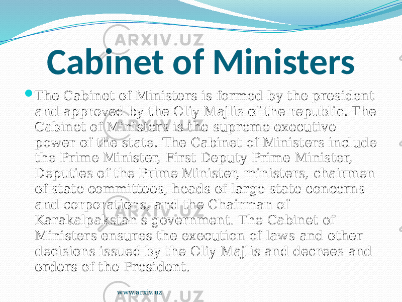 Cabinet of Ministers  The Cabinet of Ministers is formed by the president and approved by the Oliy Majlis of the republic. The Cabinet of Ministers is the supreme executive power of the state. The Cabinet of Ministers include the Prime Minister, First Deputy Prime Minister, Deputies of the Prime Minister, ministers, chairmen of state committees, heads of large state concerns and corporations, and the Chairman of Karakalpakstan&#39;s government. The Cabinet of Ministers ensures the execution of laws and other decisions issued by the Oliy Majlis and decrees and orders of the President. www.arxiv.uz 