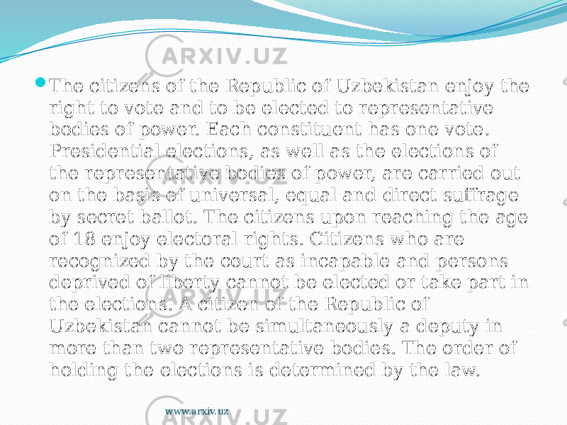  The citizens of the Republic of Uzbekistan enjoy the right to vote and to be elected to representative bodies of power. Each constituent has one vote. Presidential elections, as well as the elections of the representative bodies of power, are carried out on the basis of universal, equal and direct suffrage by secret ballot. The citizens upon reaching the age of 18 enjoy electoral rights. Citizens who are recognized by the court as incapable and persons deprived of liberty cannot be elected or take part in the elections. A citizen of the Republic of Uzbekistan cannot be simultaneously a deputy in more than two representative bodies. The order of holding the elections is determined by the law.  www.arxiv.uz 