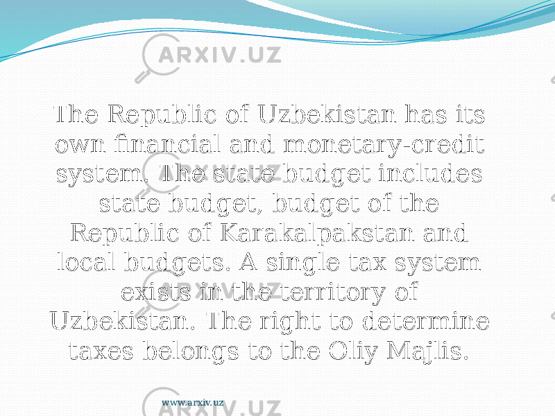 The Republic of Uzbekistan has its own financial and monetary-credit system. The state budget includes state budget, budget of the Republic of Karakalpakstan and local budgets. A single tax system exists in the territory of Uzbekistan. The right to determine taxes belongs to the Oliy Majlis.  www.arxiv.uz 