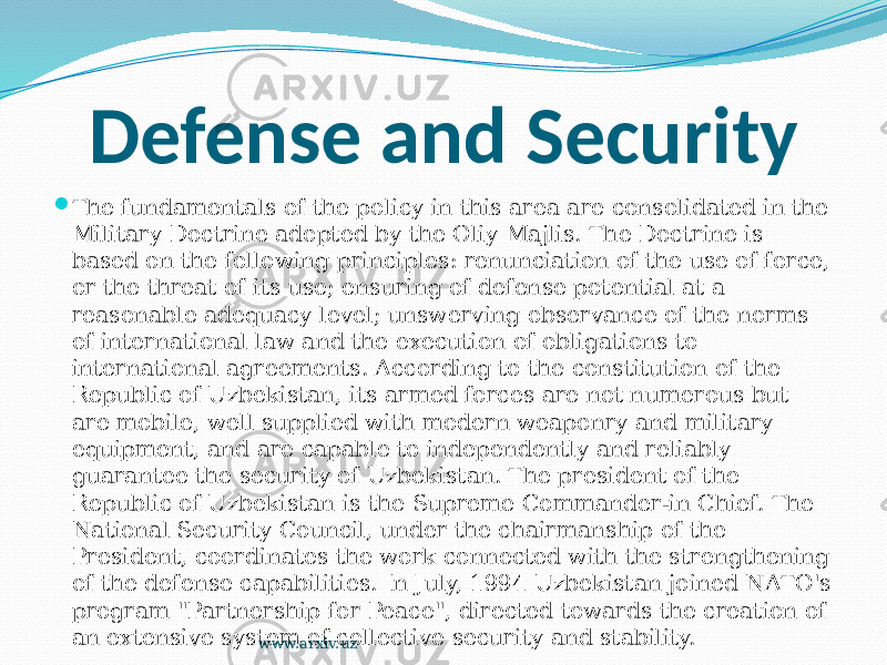 Defense and Security  The fundamentals of the policy in this area are consolidated in the Military Doctrine adopted by the Oliy Majlis. The Doctrine is based on the following principles: renunciation of the use of force, or the threat of its use; ensuring of defense potential at a reasonable adequacy level; unswerving observance of the norms of international law and the execution of obligations to international agreements. According to the constitution of the Republic of Uzbekistan, its armed forces are not numerous but are mobile, well supplied with modern weaponry and military equipment, and are capable to independently and reliably guarantee the security of Uzbekistan. The president of the Republic of Uzbekistan is the Supreme Commander-in Chief. The National Security Council, under the chairmanship of the President, coordinates the work connected with the strengthening of the defense capabilities. In July, 1994 Uzbekistan joined NATO&#39;s program &#34;Partnership for Peace&#34;, directed towards the creation of an extensive system of collective security and stability. www.arxiv.uz 