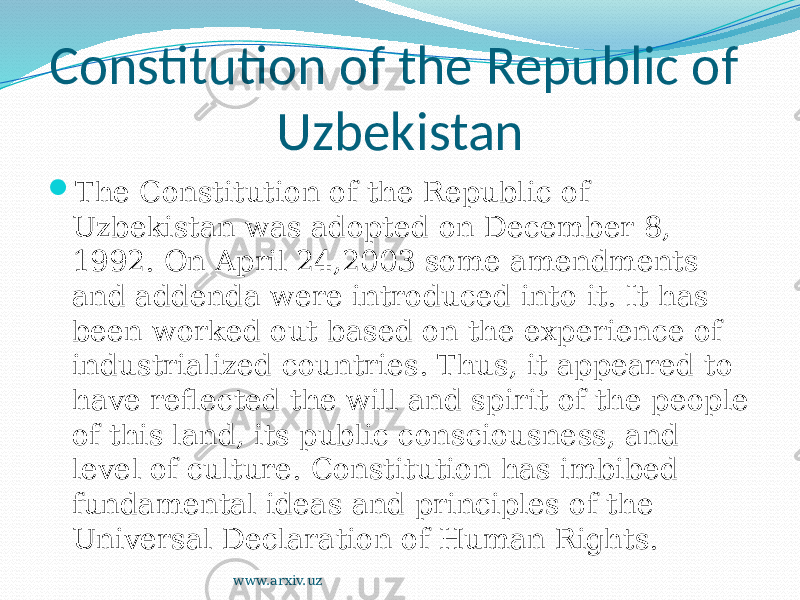 Constitution of the Republic of Uzbekistan  The Constitution of the Republic of Uzbekistan was adopted on December 8, 1992. On April 24,2003 some amendments and addenda were introduced into it. It has been worked out based on the experience of industrialized countries. Thus, it appeared to have reflected the will and spirit of the people of this land, its public consciousness, and level of culture. Constitution has imbibed fundamental ideas and principles of the Universal Declaration of Human Rights. www.arxiv.uz 