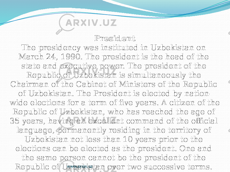 President The presidency was instituted in Uzbekistan on March 24, 1990. The president is the head of the state and executive power. The president of the Republic of Uzbekistan is simultaneously the Chairman of the Cabinet of Ministers of the Republic of Uzbekistan. The President is elected by nation- wide elections for a term of five years. A citizen of the Republic of Uzbekistan, who has reached the age of 35 years, having an excellent command of the official language, permanently residing in the territory of Uzbekistan not less than 10 years prior to the elections can be elected as the president. One and the same person cannot be the president of the Republic of Uzbekistan over two successive terms. The constitutional authorities of the President are extensive. www.arxiv.uz 