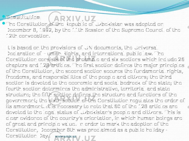  Constitution  The Constitution of the Republic of Uzbekistan was adopted on December 8, 1992, by the 11th Session of the Supreme Council of the 12th convocation.  It is based on the provisions of UN documents, the Universal Declaration of Human Rights, and international public law. The Constitution consists of the preamble and six sections which include 26 chapters and 128 articles. The first section defines the major principles of the Constitution, the second section secures the fundamental rights, freedoms, and responsibilities of the people and citizens; the third section is devoted to the economic and social bedrock of the state; the fourth section determines the administrative, territorial and state structure; the fifth section defines the structure and functions of the government; the sixth section of the Constitution regulates the order of its amendment. It is necessary to note that 60 of the 128 articles are devoted to the legal status of Uzbekistan&#39;s people and citizens. This is clear evidence of the country&#39;s orientation, in which human beings are of great and principle value. In order to mark the adoption of the Constitution, December 8th was proclaimed as a public holiday - Constitution Day.. www.arxiv.uz 