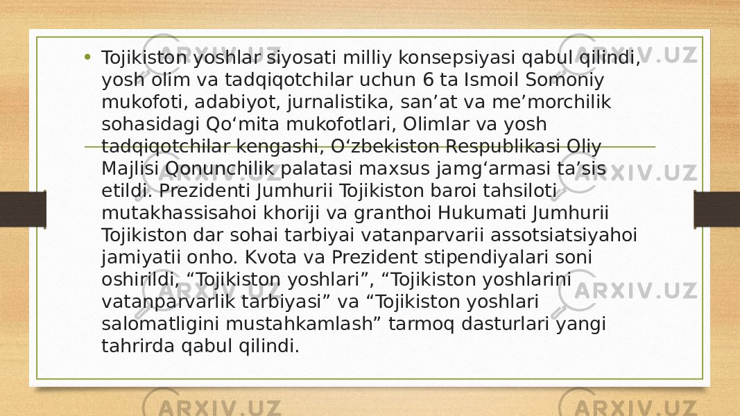 • Tojikiston yoshlar siyosati milliy konsepsiyasi qabul qilindi, yosh olim va tadqiqotchilar uchun 6 ta Ismoil Somoniy mukofoti, adabiyot, jurnalistika, san’at va me’morchilik sohasidagi Qo‘mita mukofotlari, Olimlar va yosh tadqiqotchilar kengashi, O‘zbekiston Respublikasi Oliy Majlisi Qonunchilik palatasi maxsus jamg‘armasi ta’sis etildi. Prezidenti Jumhurii Tojikiston baroi tahsiloti mutakhassisahoi khoriji va granthoi Hukumati Jumhurii Tojikiston dar sohai tarbiyai vatanparvarii assotsiatsiyahoi jamiyatii onho. Kvota va Prezident stipendiyalari soni oshirildi, “Tojikiston yoshlari”, “Tojikiston yoshlarini vatanparvarlik tarbiyasi” va “Tojikiston yoshlari salomatligini mustahkamlash” tarmoq dasturlari yangi tahrirda qabul qilindi. 