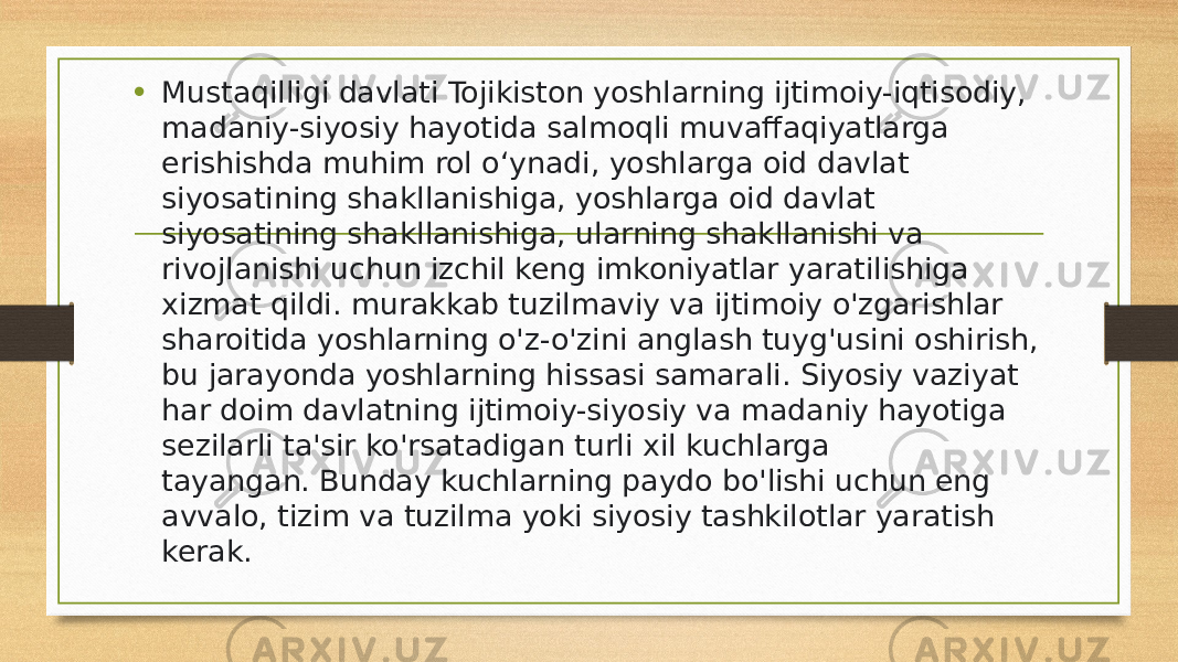 • Mustaqilligi davlati Tojikiston yoshlarning ijtimoiy-iqtisodiy, madaniy-siyosiy hayotida salmoqli muvaffaqiyatlarga erishishda muhim rol o‘ynadi, yoshlarga oid davlat siyosatining shakllanishiga, yoshlarga oid davlat siyosatining shakllanishiga, ularning shakllanishi va rivojlanishi uchun izchil keng imkoniyatlar yaratilishiga xizmat qildi. murakkab tuzilmaviy va ijtimoiy o&#39;zgarishlar sharoitida yoshlarning o&#39;z-o&#39;zini anglash tuyg&#39;usini oshirish, bu jarayonda yoshlarning hissasi samarali. Siyosiy vaziyat har doim davlatning ijtimoiy-siyosiy va madaniy hayotiga sezilarli ta&#39;sir ko&#39;rsatadigan turli xil kuchlarga tayangan. Bunday kuchlarning paydo bo&#39;lishi uchun eng avvalo, tizim va tuzilma yoki siyosiy tashkilotlar yaratish kerak. 